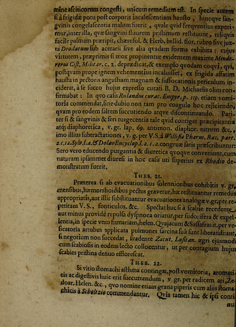 mineafciticorum congefti, umcutn remedium eft. In fpecie autem fi a frigidae potu poft corporis incalefcentiam haufto , hincqve lan- gvinis congelafcentia malum fuerit » qvaieqvid freqventius experi* mur,inter illa, qvae&ngvini fluorem prifiimum rcftituunt, refiqyis facile palmam praeripit, chaerefol & Herb, bellid. flor, rubro five jux¬ ta Peodatum fub a cetarii five alia q vadam forma exhibita : cujus virtutem, praeprimis fi mox propinentur evidentem maximeMinde- rertu Cifi. Mditar.c. 2. depraedicat,& exemplo qvodam coqvi, qvi, poftqvam prope ignem vehementius incaluiflet, ex frigida affatim haufta in pecoris anguftiam magnam dcfuffocationis periculum in¬ ciderat, a fe fucco hujus exprefio curati B. D. Michaelis olim con¬ firmabat : In qvo cafn Rulandtu curat. Empyr.p. up. etiam vomi¬ toria commendat,fine dubio non tani pro coagulo hoc rejiciendo, qvam pro eodem faltem fuccutiendo atqve difcontinuando. Pan- ccr fi & (angvinis Sc feri turgecentia tale qvid contigat praecipitantia atq',diaphoietica, v.gr. Iap. bp. antimon. diaphor. nitrum &c*y imo illius fubtradationes, v. g. per V.S.a milifig Vbarm. Rai. part. zs.u.SybJ.a.&DoUoEncyclopd. 2. r. 2.congruse fatis praffcribuntur: Sero vero educendo purgantia &' diuretica qvoqve conveniunt,cum naturam ipfammet diurefi in hoc cafu uti fuperius ex Rhodio de- monftratum fuerit. f Th es. 21. Praeterea fi ab evacuationibus (biennioribus cohibitis v. gr ixienfibus,h£emorrhoidibus pedus gravetur,hae rcftituantur remedii' appropnatis,aut illis fubfiituantur evacuationes analoga v.gr.pcr re petitam V. S., fonticulos. &c. Spedat huc fi a fcabie recedent^ aut minus provide repulfa dyfpnoea oriatur,per fudorifera & expel ^ntia,in fpecie vero furnariam,helen.Qvajacum &5afiafras it per ve ficatona artubus applicata pulmones farcinafu^funt liberan^iraut ii negotium non fuccedat, Cadente Zacnt. Luftun. *gri ejusmod cum fcabiofisin eodem iedo collocentur, ut per contagium huju icabies priftina denuo effiorefcat. t T HI S. 22. cis ac dillll10 ^ ma£W ar hma “«“«WpoftvoaMtori,, aromati doar Helen &hU1C ent fuccurr£ndu®» V gr. fer radicem ar^Ze ehicis a Schair ’ ^V° nornlnectiam grana piperis cum aliis ftoma emas a Scholtzw commendantur. Qvia tamen hic & ipfi comi