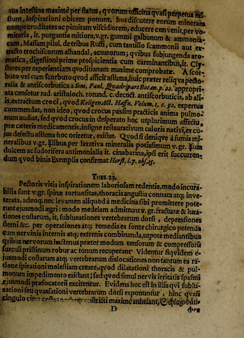 «ia inwftina maximi per' Mus»qvorowoffidnaqvsfin^eftu fe* flunt, infpirationi obicem ponunt, hosdifcutere eorfim mineram nempe cruditates ac pituitam vifeidiorem, educere convenit per vo mitofta, it. purgantia mitiora,v.gr. gummi galbanum & ammonV cum, MafiampiIuL detribus Ruffi, cum tantillo fcammonii aut ex- trado trochifcorum alhandal, acuatorum; q vibus fubjungenda aro- matica ,digelhoni prima: ptofpiaentta cum carminantibus.it civ- ueresper experientiam qvoditianam maxime comprobat*. Afcot- buto vel cum fcorbutoqvod afficit afthma,huic prner reliqvapeao- raha & antifcorbutica aSim. Paul. gvadripanBotun.p. >*.lmproDn, ata cenfetur rad. arifioiocb. rotund. c. decod. antifcorbuticis, ab ali. is,extra<»umcroci,qvodKoligenAH. Haffn. Votum.,. e. 02. expertu* commendat, non ideo, qvod crocus pasfim pradicis anima pulmo-’ num audiat, fedqvbdcrocus in defperato hoc utplurimum affefiu pr* c*tens medicamentis.infigne reftaurativum caloris nativi,Cx cu¬ jus defeduafthmahocoriretur, exiflat. Qvodfideniqveafumismi- neralibusv.gr. $Ubus,per laxativa mineralia pbtisfimumv.gr. Sum dulcem ac fudonferaantimonialia it. cinabarina,ipfi erit fuccurren- dum qvod binis Exemplis confirmat /.7. obJ.ip, '  Tfds.23, . pedoris vitia infpirationem laboriofamredentia,modoincura- biha funt v.gr.fpin* tortuofitas,thoracisanguftia connata atq; inve¬ terata, adeoq; nec levamen aliquod a medicina fibi promittere pote- runtejusmodi *gri: modo medelam admittunty. gr.fra&iir* & luxa¬ tiones collarum, it, fubluxationes vertebrarum dorfi , depresfiones fierni operationes atq; remedia ex fonte chirurgico petenda cum nervinis internis atq,- externis combinanda,utpote mediantibus qvibus nervorum haftenus praeter modum tenforum & comprefloiu lurculipriflinum robur ac tonum recuperant* Videntur fiqvidem e* jusmodi collarum atqj vertebrarum dislocationes non tahtum ea ra¬ tione fpirationimoleftiam creare,qvod dilatationi thoracis & pul¬ monum impedimento exiftant} fed qvod fimul nervis irritatis fpafmi ejusmodiprefocatorii exciferttur. EvidenshoceftihiliisqvifublU- xatiomfeuqvasfationivertebrarum dorfi exponuntur , hinc qvafi fingulo circa ceftw nc*h-^rrmfltidi maxiradanhelatiti^^^^1^