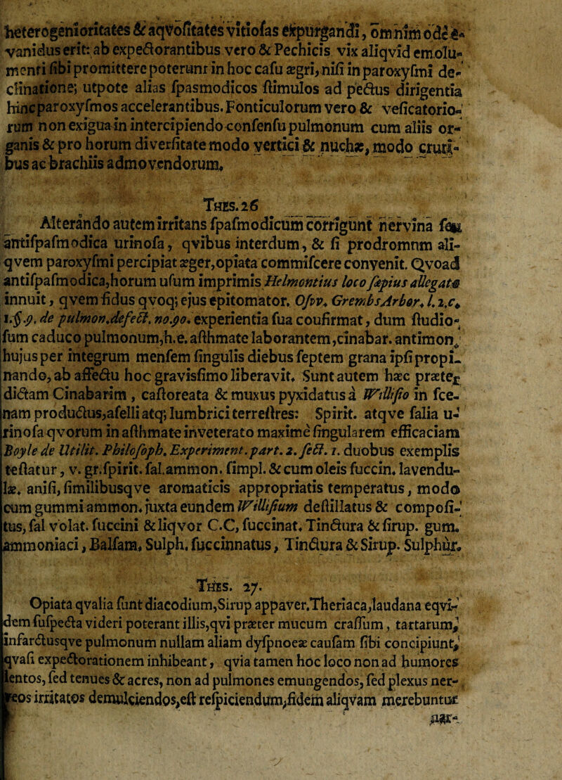 heteregenlaritaecs & aqtf ofitates vitiofas &ptitpri3i, t>M P vanidus erit: ab expedorantibus vero & Pechicis vix aliqvid emolu* menri fibi promittere poteram in hoc cafu segri,nifi inparoxyfmi de¬ clinatione; utpote alias fpasmodicos fiimulos ad pedus dirigentia hincparoxyfmos accelerantibus. Fonticulorum vero & veficatorio^ rum non exfguain intercipiendo confenfupulmonum cum aliis or¬ ganis & pro horum diverfitate modo vertici & nuchae, modo cruri¬ bus ae brachiis admovendorum* Thes.26 _ Alterando autem irritans fpafmodicum corrigunt nervina fe# amifpafmodica urinofa, qvibus interdum, & fi prodromum ali- q vem paroxyfmi percipiat seger,opiata commifcere convenit. Qvoad antifpafmodica,horum ufum imprimis Helmontius loco fapius allegam innuit, qvem fidus qvoq; ejus epitomator. Ofiv. GrembsArbor. 1.i.c* de pulmonJefeB. no.po.tKperienda fua coufirmat, dum Audio- fum caduco pulmonum,h.e. afihmate laborantem,rinabar. antimon^ hujus per integrum menfem fingulis diebus feptem grana ipfiprcpL nando, ab affedu hoc gravisfimo liberavit* Sunt autem haec praete^ didam Cinabarim, cafioreata & muxus pyxidatus a Wdkfto in fce- namprodudus,afelIiatq; lumbrici terreftres: Spirit. atqve falia u- rinofa qvorum in afihmate inveterato maxime fingularem efficaciam Boyle de Utilit. Philcfoph. Experiment.part. i.fett. /. duobus exemplis tefiatur, v. gr.fpirit. falammon. fimpl. &cum oleis fuccin* lavendu- lae. anifi,fimilibusqve aromaticis appropriatis temperatus, mod© cum gummi ammon* juxta eundem IPiUifium defiillatus & compoli¬ tus, fal volat, fuccini &liqvor C.C, fuccinat* Tindura & firup. guiru ammoniaci, Balfana* Sulph, fuccinnatus, Tindura & Sirup. Sulphur» Thes. 27. 1 Opiata qvalia fiint diacodium,Sirup appaver.Theriaca,laudana eqvl-’ dtm fufpeda videri poterant illis,qvi praeter mucum craflum, tactarum* infardusqve pulmonum nullam aliam dyfpnoeae caufam fibi concipiunt* qvafi expedorationem inhibeant, qvia tamen hoc loco non ad humores Bentos, fed tenues6c acres, non ad pulmones emungendos, fedplexus ner- ? :os irritatos demulciendos,eft relpiciendurn^fidem aliqvam merebuntur