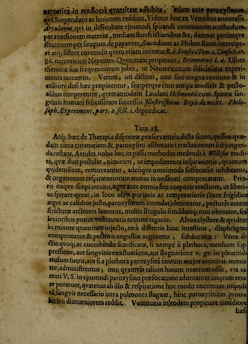 mmlwm. adhibita, etiam. qv£ Suspendunt ac leniorem reddunt. Videtur hoc ex Veteribus annotaffc Afculdqus^qyi ia difficultate ejusmodi (pirandi communerameihodura* peraverfipneoi materia?, mediantibus fri^ionibus&c, damnat, potiusqve fibxionem pe;r firupum de papavere,diacodium ac Phiion.Rom.intercipe* ffe atq* fidere contendit qveroetiam imltaturRJJ7or//fcaTowt<2t Confultat* narcoticum Nepentes Qyercetani propinans, Brunmrus L a. Ufum theriacas fuse freqventiorem jubet , ut Neotericcrum felidsiima .experi¬ menta taceamus. Verum, utididum, non fine magna cautione & in exilioredofihsecpropinentur, femperqvecum antipa modicis & pedo- alibus temperentur \ qvemamodum Laudani Helmontii cum. fpiritu fan- gviais humani feliciffimos fucceffus Jttuflnffimui Bojledeutilit. 2hilo- fepb.Exferiment+fart, i.frfL /. deprsedicat. Th ES2g. Atq; h se ede Therapia difpnoese prsefervatoriadida funto,qviBu$ qvse- dam circa curatoriam & paroxyfmi afthmatici tradationem fubjungen- dareftaat. Arridet nobis hocin paffu methodus medendi a WilUJio tradi¬ ta, q vae duo poftul at, nimirum, ut impedimenta infpirationis, qvantum qyidemlicet, removeantur, adeoqveomnimodafuffocatio inhibeatur, Sc organorum refpiratoriorum motus in ordinati compescantur. Prio-j ris itaqve fcopi intuitUjSegCf ante omnia fitu corporis erediore, ut liberi-j us fpirare qveat, in loco aeris .pudoris ac temperatioris (cum frigidior» 3sqve ac calidior jufto,paroxyfmum intendat)dedneatur, pedoris autem Uridqrae ardiores laxentur, multis ftragulis fimilibusq; non obruatur,iecj levioribus potius Yeftimentis tantum tegatur. Alvus clyftere & qvidem in minore qvantitate injedo, ne a diftentis hinc inteftinis , diaphragmt] comprimatur.& peAotis anguftiae augeantur , fubducatur : Venae fe r dioqvoq;ac cucurbitulaeicarificatae, fi nempe a plethora,menfium fup j preflione,autfangvinisexaefl:uatione,aut ftagnationc v. gr. in pleiiritidij malum fuerit,aut fi a plethora paroxyfmi tantum major atrocitas metua tur,adminiftrentur 5 imo qvanrvis talium horum neutrum adfit, vix t& xnen V, S. in ejusmodi paroxyfmo prsefocatprio adornantes unqvam erra fc poterunt,qvatenus ab illo & refpiratione hoc modo enormiter impedi ta/angvis neceflario intra pulmones ftagnat, hinc paroxyfmum protra liit feu diuturniorem reddit, s Vomitoria injeodem propinare timidiore