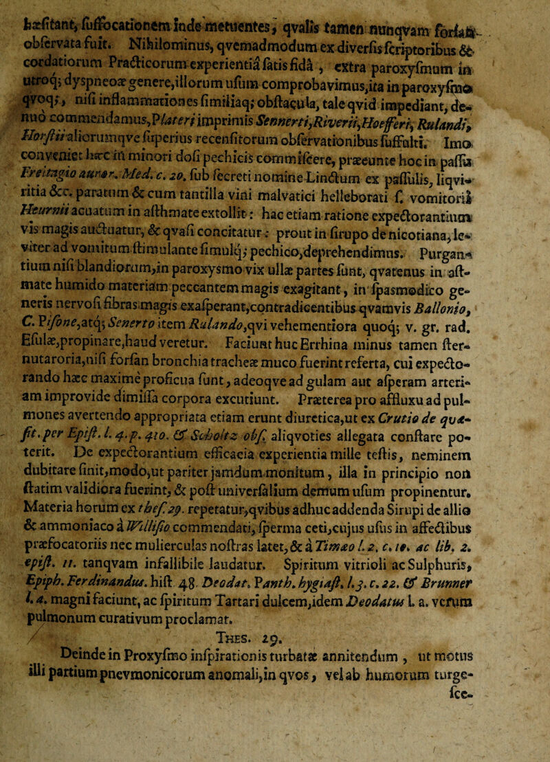 feafita% ftfFocatioRem inde metuentes * qvalis tamen minqvam forlat- obfervata fuit. Nihilominus, qvemadmodumexdiverfis fcriptoribus &• cordatiorum Pra£Hcorum experienti^ fatis fida , extra paroxyfmum k utroqj dyspneoae genere,illorum ufut» comprobavimus.ita inparoxyfm» qvoq;, nifi inflammationes fimiiiaq;obflacula, taleqvid impediant, de- nuo ^ommsnimms^?Ut-eri'impvimisSe^rti,^iverffyH0ejfer^RuIan4f^ //^w-altonisnqve ftperius recenfitorum obfervationibus fufFulti. Imo conveniet lisrc iil minori dofi pechicis commilcere, praeeo n t e ho c i n pafly; FreitngtQ auwr* Med. c. 20. fub fecreti nomine Lindum ex psflliiis, liqvi- ritia &c.paratum & cum tantilla vini malvatici helleborati C vomitorii Hturnii acuatum in afihmate extollit; hac etiam ratione expedior antium vis magis amfluatur, Sc qvafi concitatur: prout in lirupo de nieotiana, le¬ viter ad vomitum ftimulante fimulq,* pechico,deprehendimus. Purgans tiura nifi Dlandiorum,in paroxysmo vix ullae partes fiint, qvatenus in afl> mate humido materiam peccantem magis exagitant, in Ipasmodico ge~ neris nervofi fibras.magis exalperant,contradicentibus qvamvis Ballordo, C^ifone^tQ^ScnertoxtQmRulando^iveh.zmzntiQra. quoq; v. gr, rad. Efulae5propinare}haudveretur, Faciunt huc Errhina minus tamen fler- nutaroria,nifi forfirn bronchia trachea muco fuerint referta, cui expedio- rando hase maxime proficua funt, adeoqve ad gulam aut aberam arteri- am improvide cfimilla corpora excutiunt. Praeterea pro affluxu ad pul¬ mones avertendo appropriata edam erunt diuretica,ut ex Crutiode q\j&~ fit,per Epifi.L q,p, 410,& Schalt-z obfi aliqvoties allegata conflare po¬ terit. De expectorantium efficacia experientia mille teflis, neminem dubitare finit,modo,ut pariter jamdum monitum, illa in principio non i ora fiienxrt, & pofl tiniverfalium demum ufum propinentur* Materia horum ex tbef. 29. repetatur,qvibus adhuc addenda Sirupi de allio & ammoniaco a Wdlifio commendati, fperma ceti,cujus ufus in affedlibus praefocatoriisnecmuliercuiasiioflraslatet,&a7/>»^/.^, c, ie> ac lib, 2, epift, 11. tanqvam infallibile laudatur. Spiritum vitrioli ac Sulphuris, Epiph, Ferdinandua, hifl 48, Deodatt Yanth. hygtafi»Lj, c, 22, Brunner /. 4, magni faciunt, ac fpiritum Tartari dulcem,idem Deodatus L a. vcfnm pulmonum curativum proclamat» / ■ . Thes. £9. Deinde in Proxyfino infpirationis turbatae annitendum , ut motus illi partium pnevmonicorum anomali,in qvos, vei ab humorum turge- fce-