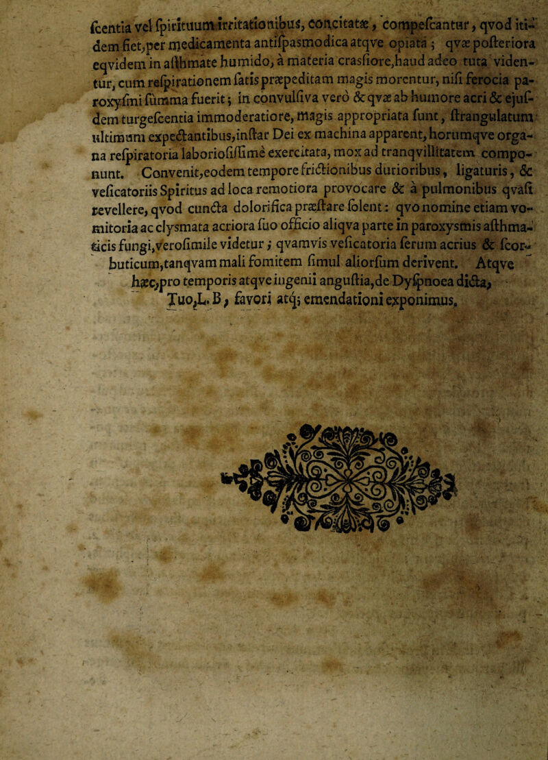 fcentia vel fp i rituum Irritationibus concitatae, compefcantur, qvod iti¬ dem fiet^cr medicamenta antHpasmodica atqve opiata ; qvse pofteriora eqvidemin affiimate humido, a materia crasfiorejiaud adeo tuta viden¬ tur, cum reipirationem fatisprapeditam magis morentur, nifi ferocia pa- rojcyfmifumma fuerit; in convuidva vero & qvas ab humore acri &ejuf- dem turgefeentia immoderatiore, magis.appropriata fune, ftrangulatum idtimum expedantibus,indar Dei ex machina apparent, hortimqve orga¬ na refpiratoria laboriofiflime exercitata, mox ad tranqvilitatem compo¬ nunt. Convenit,eodem tempore fridionibus durioribus, ligaturis, Sc veficatoriis Spiritus ad loca remotiora provocare & a pulmonibus qvali revellere, qvod eunda dolorifica praedareiblent; qvo nomine etiam vo¬ mitoria ac clysmata acriora fuo officio aliqva parte in paroxysmis afthma- ticis fungi,verodmile videtur; qvamvis vedeatoria ferum acrius Sc Icon- buticum,tanqvam mali fomitem dmul aliorfum derivent. Atqve hxcjpro temporis atqve ingenii angudia,de Dyfpnoea dida> Juo,L. B; favori acq; emendationi exponimus.