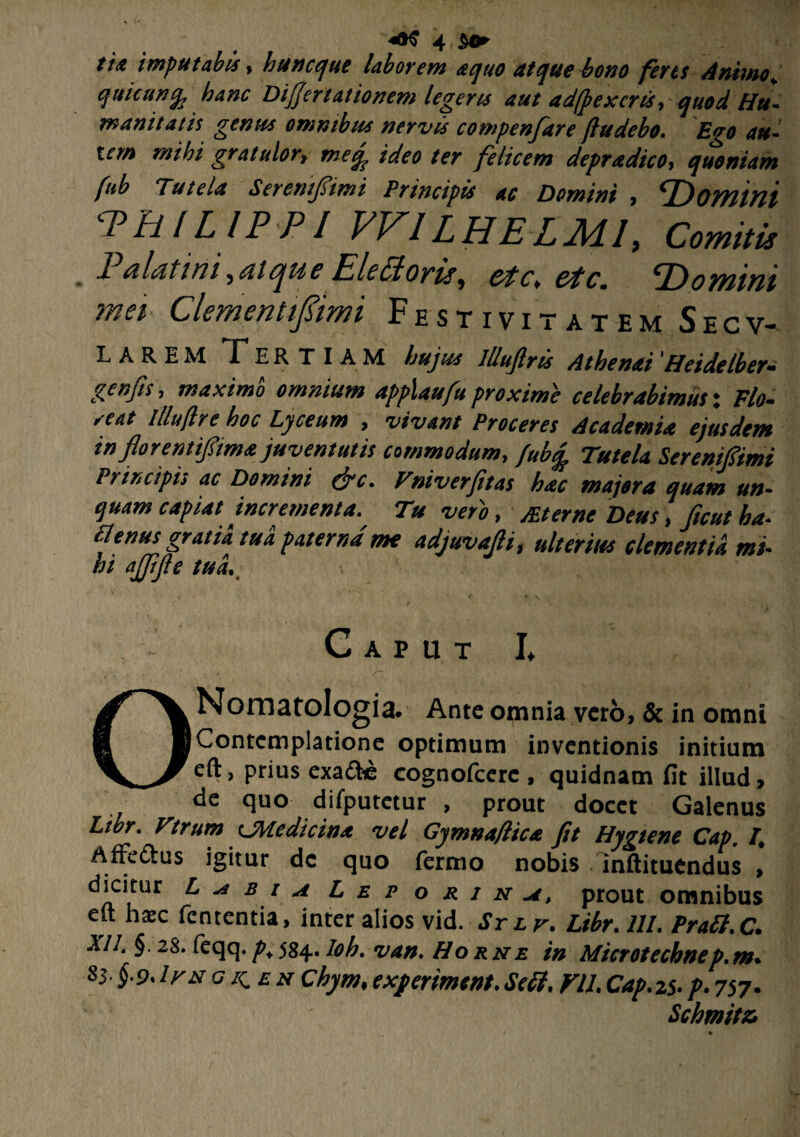 //W imputabis > loti neque laborem a quo ut que bono ferts Animo+ qtticunfy hanc Difiertationem legeris aut adfpexcris■> quod Hu~ munitatis genus omnibus nervis compenfare ftudebo. Evo au- icm mihi gratulorf meq^ ideo ter felicem depradico-t quoniam fub Tutela Serentftmt Principis ac Demini , ^Domini PHILIPPI VV1LHELMI, Comiti* 1 nlatini ,sii cju c Ehctoyis, ct c, &tc. P) omini mei Clementifimi Festivitatem Secv- L arem Tertiam hujus llluftris Athenai'Heidelber- genfis, maximo omnium applaufu proxime celebrabimus: Flo¬ reat illujlre hoc Lyceum , vivant Proceres Academia ejusdem in florentifima juventutis commodum, fubcj Tutela Sereniftmi Principis ac Domini (jrc. Tniverfitas hac majora quam un¬ quam capiat incrementa.. Tu vero, sterne Deus, ftcut ha. Plenus gratia tua paterna me adjuvafli, ulterius clementia mi. hi ajjifie tui. Caput L ONomatoIogia. Ante omnia vero, & in omni Contemplatione optimum inventionis initium eft, prius exa&e cognofcere , quidnam fit illud, de quo difputctur , prout docet Galenus Libr, Vtrum tjfyledicin* vel Gjmna/lica fit Hygtene Cap. I. Affe&us igitur dc quo fermo nobis inftituendus , dicitur L b i a Leporina, prout omnibus eit hxc fententia, inter alios vid. Sr lv. Libr. HI. Pratt.C. XI1. §. 28. feqq.p;584. Ioh. van. Horne in Microtechnep.m• 83 §-9* irx gi^en Chym, experimento Se£I, VIL Cap.zs- p. 757. Schmitz* %