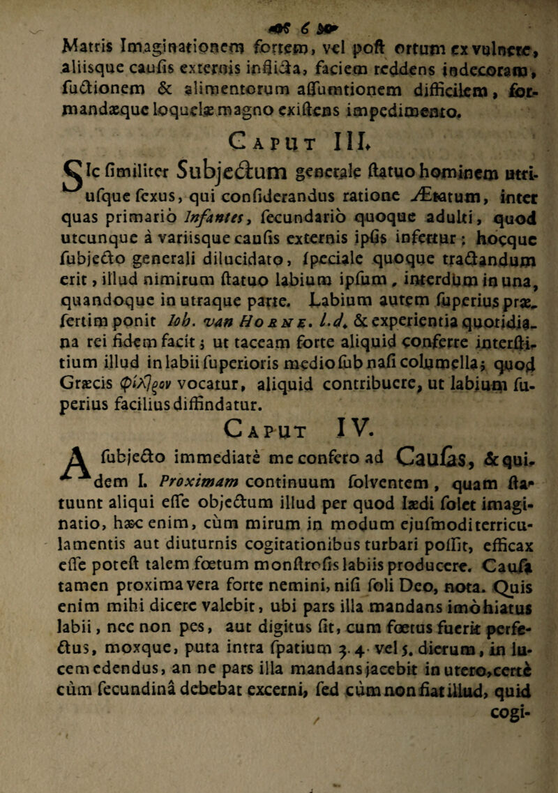 Matris Imaginationem fortem, vel poft ortum ex vulnere, aliisque caufis externis inflida, faciem reddens indecoram, fu&ionem & alimentorum aflumtionem difficilem, fot- mandxquc loquelae magno exiftens impedimento. Caput III» gle fitrulitcr Sllbjed:um generale ftatuo hominem atri- ^ufque fexus, qui confiderandus ratione -/Eratum, inter quas primario Infantes, fecundario quoque adulti, quod utcunque a variisque caufis externis ipfis infertur ; hocquc fubjedo generali dilucidato, fpeciale quoque tra&andum erit, illud nimirum ftatuo labium ipfum , interdum in una, quandoque in utraque pane. Labium autem fuperius prae, fertim ponit lob. van Horne. U. & experientia quotidia¬ na rei fidem facit $ ut taceam forte aliquid conferre interfti- tium illud in labii fuperioris medio fubnafi columella 5 quod Graecis (pi^^ov vocatur, aliquid contribuere, ut labium fu- perius facilius diffindatur. Caput IV. A fubje&o immediate me confero ad CauCs, &qui, ^ Adem I. Proximam continuum folventem , quam fla* tuunt aliqui efte objedum illud per quod laedi folet imagi¬ natio, h&cenim, cum mirum in modum ejufmoditerricu¬ lamentis aut diuturnis cogitationibus turbari poffit, efficax efte poteft talem foetum monftrofis labiis producere. Cauf* tamen proxima vera forte nemini, nifi foli Deo, nota. Quis enim mihi dicere valebit, ubi pars illa mandans imohiatus labii, nec non pes, aut digitus fit, cum foetus fucrk perfe- flus, moxque, puta intra fpatium 3.4- vel5* dierum, in lu¬ cem edendus, an ne pars illa mandans jacebit in utero,certc cum fecundina debebat excerni, fed cum non fiat illud, quid cogi-
