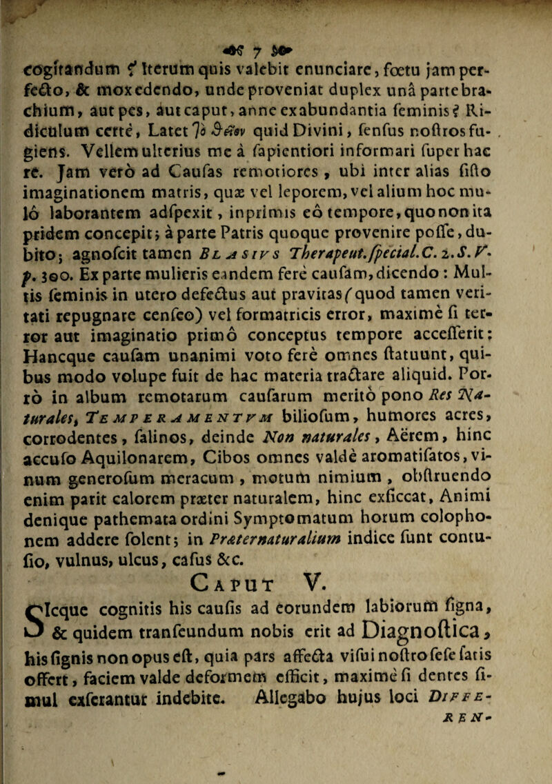 hk, (W • v . • ■ - . ■■■■-?■ <6$ 7 $0* cogitandum ? Iterum quis valebit enunciare, foetu jam per- fe&o, & mox edendo, unde proveniat duplex unapartebra- chium, aut pes, aut caput, anne exabundantia feminis? Ri¬ diculum certe, Latet lo 3-tfsv quid Divini, fenfus noftrosfu- . giens. Vellem ulterius me a fapientiori informari fuperhac re. Jam vero ad Caufas remotiores, ubi inter alias fifto imaginationem matris, quas vel leporem, vei alium hoc mu¬ lo laborantem adfpexit, inprimis eo tempore,quonon ita pridem concepit} a parte Patris quoque provenire poffe, du¬ bito; agnofeit tamen Blasivs Therapeut.fpectal.C.z.S.V*• p,$Qo. Exparte mulieris eandem fere caufam,dicendo: Mul¬ tis (eminis in utero defe&us aut pravitasf quod tamen veri¬ tati repugnare cenfeo) vel formatricis error, maxime fi ter¬ ror aut imaginatio primo conceptus tempore accefferit; Hancque caufam unanimi voto fere omnes ftatuunt, qui¬ bus modo volupe fuit de hac materia tradare aliquid. Por¬ ro in album remotarum caufarum merito pono Res Na¬ turales, Temperamentum biliofum, humores acres, corrodentes, falinos, deinde Non naturales, Aerem, hinc accufo Aquilonarem, Cibos omnes valde aromatifatos, vi¬ num generofum meracum , metuto nimium , obftruendo enim parit calorem praeter naturalem, hinc exficcat. Animi denique pathemata ordini Symptomatum horum Colopho¬ nem addere folent; in Prater natur alium indice funt contu- fio, vulnus, ulcus, cafus &c. Caput V. SIcque cognitis his caufis ad eorundem labioruto figna, & quidem tranfeundum nobis erit ad Diagnoftica * hisfignis non opus eft, quia pars affe&a vifuinoftrofefefatis offert, faciem valde deformeto efficit, maxime fi dentes fi- mul exferantur indebite. Allegabo hujus loci Diffe¬ re n- I ■ * *