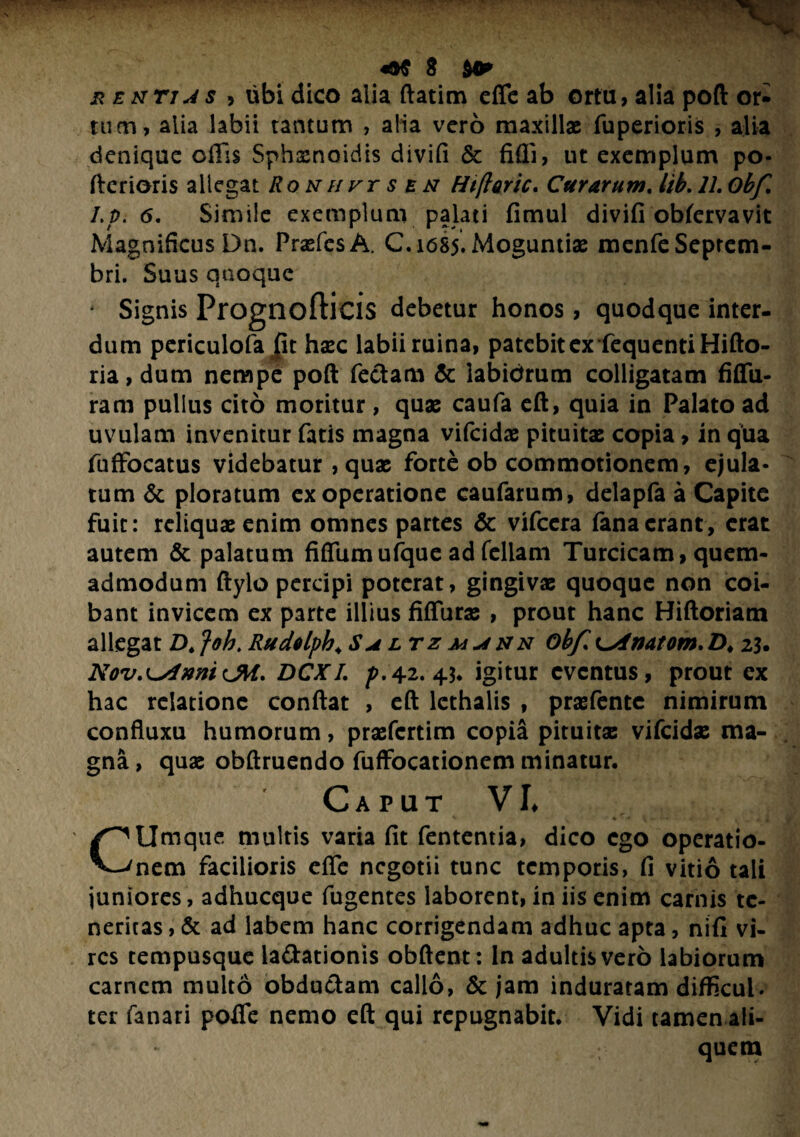 x enti js > ubi dico alia ftatim efle ab ortu, alia poft or- tum, alia labii tantum , alia vero maxillae fuperioris , alia denique offis Sphxnoidis divifi & fidi, ut exemplum po- fterioris allegat Ronhvt s en Htftoric. Curarum. lib. 77. /./>. 6. Simile exemplum palati fimul divifi obfervavlt Magnificus Dn. PraefcsA. C.1685. Moguntiae menfe Septem¬ bri. Suus quoque Signis Prognofticis debetur honos, quodque inter¬ dum periculofa Jit haec labii ruina, patebit ex fequentiHifto- ria, dum nempe poft feclam & iabidrum colligatam fiffu- ram pullus cito moritur, quae caufa eft, quia in Palato ad uvulam invenitur fatis magna vifeidae pituitae copia > in qua fuffocatus videbatur , quae forte ob commotionem, ejula¬ tum & ploratum ex operatione caufarum, delapfa a Capite fuit: reliquae enim omnes partes & vifcera fana erant, erat autem & palatum fiffumufque ad feliam Turcicam, quem¬ admodum ftylo percipi poterat, gingivae quoque non coi¬ bant invicem ex parte illius fiffurae , prout hanc Hiftoriam allegat D. Joh> Rudelpb. Saltz maun obf, i^dlnatom.D♦ 23. NovennilM. DCX/. p.42.43* igitur eventus, prout ex hac relatione conflat , eft lcthalis , praefente nimirum confluxu humorum, praefertim copia pituitae vifeidae ma¬ gna, quae obftruendo fuffocationem minatur. Caput VI. CUmque multis varia fit fententia, dico ego operatio¬ nem facilioris efle negotii tunc temporis, fi vitio tali juniores, adhucque fugentes laborent, in iis enim carnis te¬ neritas , & ad labem hanc corrigendam adhuc apta, nifi vi¬ res tempusque la&ationis obftent: ln adultis vero labiorum carnem multo obductam callo, & jam induratam difficul. ter fanari pofie nemo eft qui repugnabit. Vidi tamen ali¬ quem