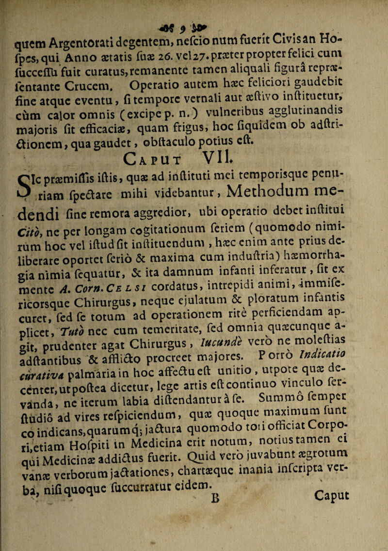 quem Argentorati degentem, nefeio num fuerit Civis an Ho- fpcs,qui Anno aetatis fuae 26. vel27‘Pr®terProPterfeijc'cutn fucceffufuit curatus,remanente tamen aliqnali figura repree- fentante Crucem, Operatio autem haec feliciori gaudebit fine atauc eventu, fi tempore vernali aut aelhvo inftituetur, cum calor omnis ( excipe p. n.) v majoris fit efficaci®, quam frigus, hoc fiquidem ob ad ti¬ tionem , qua gaudet, obftaculo potius cft. Caput VII* Slcpraemiflis iftis, qu® ad inftituti mei temporisque penu¬ riam fpetare mihi videbantur, Methodum me¬ dendi fine remota aggredior, ubi operatio debet inftitui Cito, ne per longam cogitationum feriem (quomodo nimi¬ rum hoc vel iftud fit inftituendum , hxc enim ante prms de- liberare oportet ferio & maxima cum induftria) hsmorrha- gia nimia fequatur, & ita damnum infanti inferatur , fit ex mente A. Corn.CELSi cordatus, intrepidi animi, immifc- ricorsque Chirurgus, neque ejulatum & ploratum infantis curet, fed fc totum ad operationem rite perficiendam ap¬ plicet, ruto nec cum temeritate, fed omnia quacunque a- git, prudenter agat Chirurgus, lucunte vero ne moleftias adftantibus & afflicto procreet majores. Porro Indicatio turativa palmaria in hoc affefluefi unitio , utpote qu® de¬ center, utpoftea dicetur, lege artis eftcontinuo vinculo fer- vanda, ne iterum labia diftendanturife. Summo femper ftudio ad vires refpicicndum, qu® quoque maximum funt co indicans,quarumq-, iadura quomodo tou officiat Corpo¬ ri etiam Hofpiti m Medicina erit notum, notius tamen ei qui Medicin® addiftus fuerit. Quid verb juvabunt agrotum van® verborum jaftationes, chartsque inania mferipta ver¬ bi, nifiquoque fuccurratur eidem. c