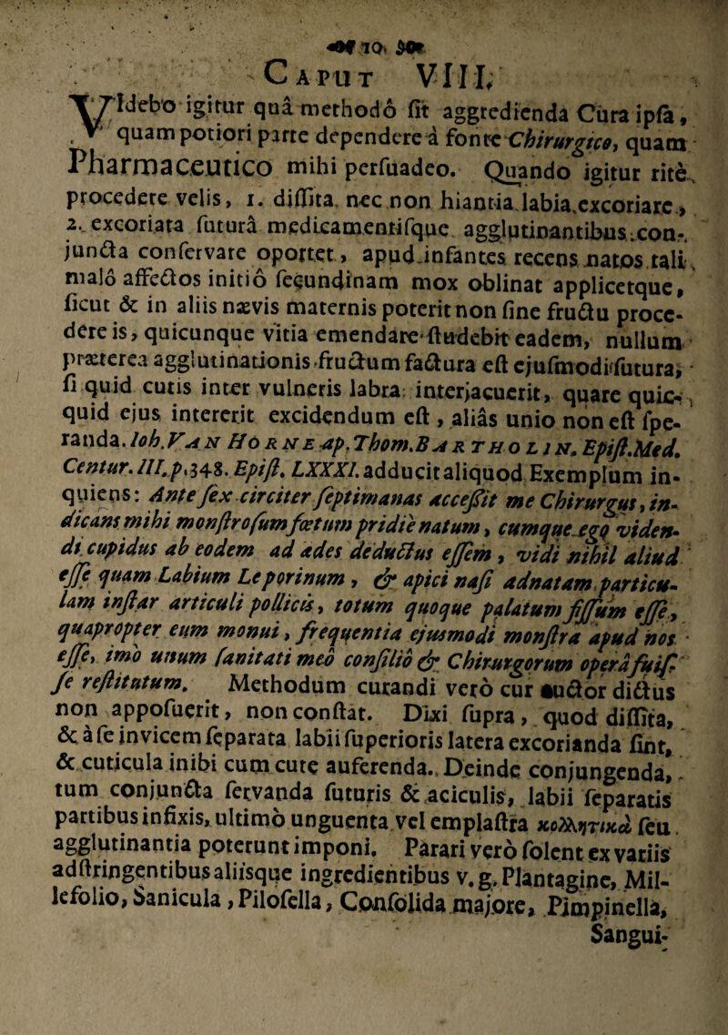 «§f *io» det Caput V7ldebo igitur qua methodo fit aggredienda Cura ipfa, ■ V' quam potior i parte dependere a fonte Chirurgico, quam Pharrnaceutico mihi pcrfuadeo. Quando igitur rite, procedere velis, i. difiita nec non hiantia.labia,excoriare,, 2, excoriata futura medicamentifque agglutinantibus.con-. junda confervate oportet, apud.infantes. recens natos tali' malo affedos initio fe^undinam mox oblinat applicetque, ficut & in aliis nxvis maternis poterit non fine ffudu proce* dere is, quicunque vitia emendarefludebit eadem, nullum pmerea agglutinationis frudum fadura eft cjufmodiifutura, fi quid cutis inter vulneris labra: interjacucrit, quare quic- quid ejus intererit excidendum eft , alias unio non eft fpe- randa.loh.V<sn Horne ap.Thom.Bux tho lin. EpiftMed. Centur.///./>348. Epifl. ZJXT/.adducit aliquod Exemplum in- quiens; Antefex circiter feptimanas accefit me Chirurgus, in~ dicans mihi monjlrofumfoetum pridie natum, cumque ego vide»* dt cupidus ab eodem ad ades deduftus ejjem, vidi nihil aliud ejfe quam Labium Leporinum, cr apici nafi adnatam.particu¬ lam injlar articuli pollicis, totum quoque palatum fjfum ejfe, quapropter eum monui, frequentia ejusmodi monfira apud nos ■ ejfe, imo unum (unitati meo conJilib& Chirurgorum operafuif Je reflitutum. . Methodum curandi vero cur audor didus non appofuerit, nonconftat. Dixi fupra, quod difiita, Sc a fe invicem feparata labii fuperioris latera excorianda fint, & cuticula inibi cum cute auferenda.. Deinde conjungenda, tum conjunda fetvanda futuris & aciculis, labii feparatis partibus infixis, ultimo unguenta vel emplaftra xcXKyriud feu agglutinantia poterunt imponi. Parari vero folent ex variis adftringentibusaliisqqe ingrcdientibus v.g.Plantagine, Mil¬ lefolio, Sanicula , Pilofclla, Confolida majore, Pimpinella, Sangui*