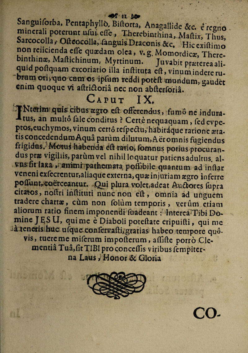 Sanguifotba, PcntaDhvllo. RiftnrM ... «•■ binthinx, Maftichinum, Myninum. Juvabit pranereaali- quid poftquam excoriatio illa inftituta eft, vinum inderem- brum ori,■quo cum os ipfum reddi potfcft mundum, gaudet enim quoque vi aflrifloria nec non abfterforia. Caput IX, -TNterim quis; cibus tegro eft offerendus, fumo ne indura- -*tus, an multo fale conditus i Certe nequaquam, fedevpe- ptos.euchymos, vinum cert6 refpeau, habitdque ratione asta- tis concedendum Aqua parum dilutum, Aeromnis fugiendus frigidas. Motui habenda dft ratio, fomnus potius procuran¬ dus pras vigiliis, parum vel nihil loquatur patiens adultus, al¬ vus (it laxa, animi pachcmara poffibile quantum; ad indar veneni cxiecrcntur,aliaque externa, quas injuTiam agro inferre poflunt,coerceantur. Qui plura volet,adeat Au flores fupra citatos, nodri indituti nunc non eft , omnia ad unguem tradere chartas, ciim non (blum temporis, verum etiam aliorum ratio finem imponendi fuadeant: Interca Tibi Do¬ mine J ES U, qui me e Diaboli poteftate eripuifti, qui me a teneris huc ufque confervafti, gratias habeo tempore quo¬ vis, tuereme miferum impofterum, aflifte porro Cle¬ mentia Tua,fit TIBI pro concedis viribus fempiter- na Laus, Honor & Gloria CO-