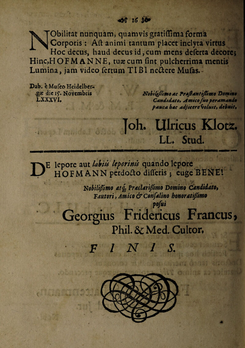 NObilitat nunquam, quamvis gratiffima forma Corporis: Aft animi tantum placet inclyta virtus ~ Hoc decus, haud decus id,cum mens deferta decorej Hinc,HOFM ANNE, tuae cum fint pulcherrima mentis Lumina, jam video fertum TIBI ne&ere Mufas.- • Dab* c MufeoHeidelber-  gae dic if. Novembris Nobtl^tmo ac Praftantifiimo Domina LXXXVI, t ^ Candidato» Amicofuo per amanda pauca hac adjicere Coluit, debuit* Joh. Ulricus Klots. LL* Stud. DE lepore aut labiis leporinis quando lepore HOFM ANN perdofto differis 5 euge BESfEl « . ' . ' ’ ' ' • ' =v* Nobili fimo at% Praclarifimo Domino Candidato, Fautori , Amico & Confalino honoratifimo < pofut Georgius Fridericus Francus, Phil. 8t Med. Cultor, ■ FINIS; V