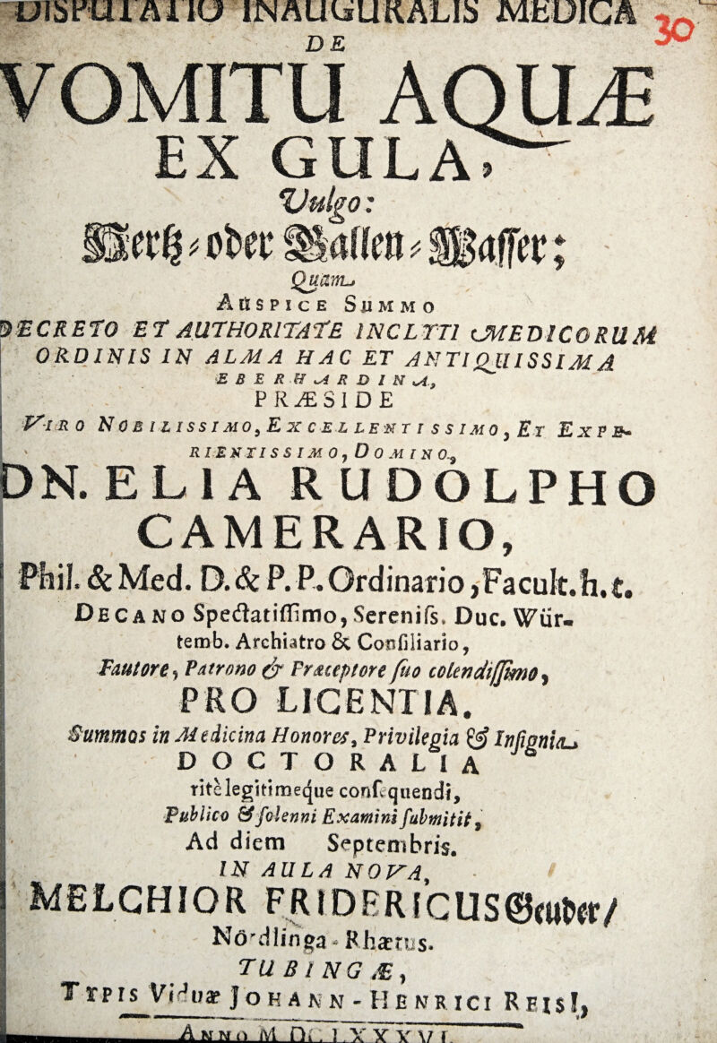 iOlSmi JIUU INALRsUaALIb MKOIGA DE 30 EX GULA> %Julgo: affcc; Quanta Auspice Summo %‘ECRETO ET AUTHORITAEE INCLTT1 lMEDICO RUM OR.DINIS IN ALMA HAC ET ANTIQllISSlMA E B E R .H ai R D l N U PRESIDE ' VlRO N OS IZ ISS I MO, E X CEL LEST I S S IMO , Er E X P fi» I ' R I E KTI S S IM 0 , D 0 M I N 0.t DN. ELIA RUDOLPHO CAMERARIO, Phil Sc Med. D. 6c P. P. Ordinario > Fa cult. h. t. Decano Spedatiffsmo, Serenifs, Due. Wur. terob. Archiatro & Confiliario, Fautore, Patrono & Precept ore fuo colendiflimo, PRO LJCENTIA. Summos inMtiicim Honorcs, Privilegia & Infwn’uu DOCTORALIA ritelegitimeque conftquendi. Publico &folenni Examini fabmitit. Ad diem Septembris. IN AULA NOVA, - > MELCHIOR FRiDBR!CUS@«itW/ Ndrdlinga» Rhastus.