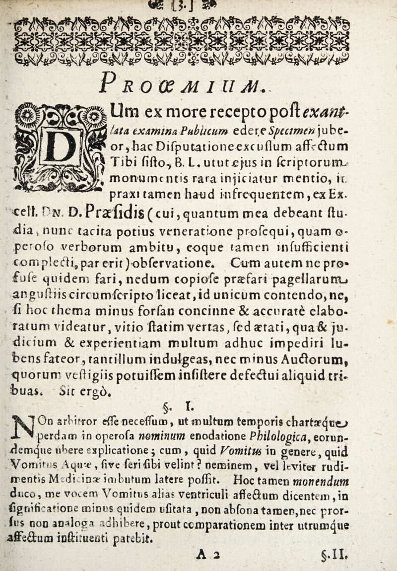 O-J P R0(£ M 111 M.. Ora ex mote recepto podexant- /at a exam in a Publicum edereSpecimen jube- or,hac Difputationeexcuflum afFe&um Tibi fifto, B. L. ututejus in feriptorurru monumt ntis rara injiciatur mentio, ir. praxi tamen hand infrequentem ,ex Ex. cell. On. D.Praelidi$(cui,quantum mea debeant ftu- dias nunc tacita potius veneratlonc profequi,quam ©- pe^ofo verborum ambitu, eoque tamen mfufficienti compieefii,par erit) obfervatione. Cum autem ne pro* fu(e quid em fari, nedum copiofe prafari pagellarurrtu angufliis circumfcripto liceat.id unicum contendo»ne, fi hoc rhema minus for fan concinne & accurate elabo- ratum videatur, vitio ftatim vertas, fed aetati, qua& ju¬ dicium & experientiam multum adhuc impediri lu¬ be ns fateor, rantillum indulge as t nec minus Audlorum, quorum veftigiis potuifleminfiftere defedui aliquid tri- buas. Sit ergo. §• I* NOn arbirror efie necelfum, ut multum teropom chartarquo perdam in operofa netninum enodatione Philologicalorun- demque ubere esplicatione; cum , quid Vomitus in genere, quid Vomitus Aqu--e, five feri fibi velint ? neminem, vel levitec rudi- irentis Medicin* imbutum latere poffit. Hoc tamen montndum dtico, me vocem Vomitus alias ventriculi affeQum dicentem,'m fignificatione minus quidem ufitata , non abfona tamer,nec prof¬ its non analog* aahibere, prout ccmparationem inter utrutnque affsfbuai ieftituenti patebit. A 2 §.II.