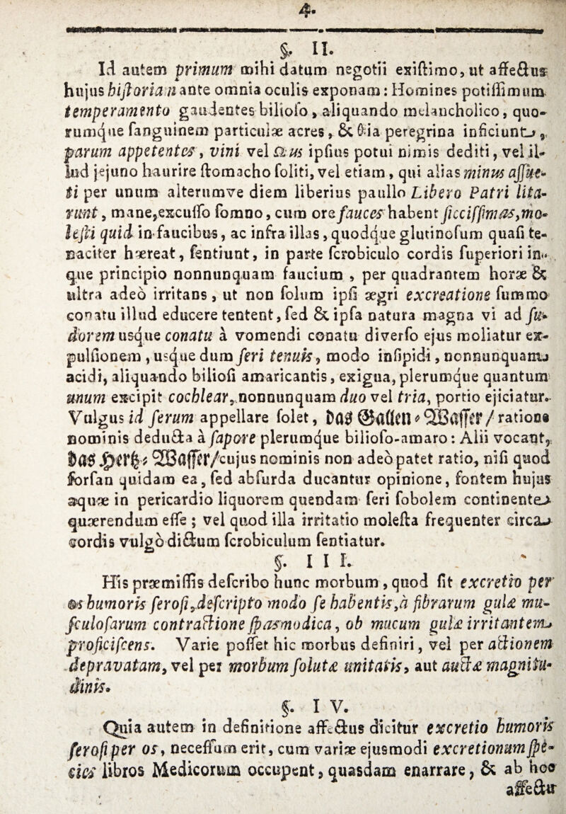 1.4 autem primum mihi datum negotii exiftimo, ut affeQus hujus hi ft or tan ante omnia oculis exponam: Homines potiffimum temperanwitv gaudentes biliofo» aliquando melancholico, quo- rumque fanguinem particul* acres, & &ia peregrina inficiuntj,, parum appetentcs, vini vel Stm ipfrns potui nimis dediti, vel il- lud jejuno haurire ftomacho foliti, vel etiam, qui alias minus ajjitf* (i per unum alterumve diem liberius paullo Libera Patri lit a- runt, mane,exculfo fomno, cum or& fauceshabent fi cc iffm ns,mo¬ lt fii quid in faucibus, ac infraalias, quodque glutinofum quafi te- naciter h*reat, fsntiunt, in parte fcrobiculo cordis fuperiori in.< que principio nonnunquam faucium , per quadrantem hor* & ultra adeo irritans, ut non folum ipfi *gri excrsatione fummo conatu illud educere tentent, fed & ipfa natur3 magna vi ad fit* d'orem usque conatu a vomendi conatu diverfo ejus moliatur esc- pulnonem, usque dum feri tenuis, modo infipidi, nonnunquanu acidi, aliquando biliofi amaricantis, exigua,plerumque quantum mum eacipit cochlear, nonnunquam duo vel tria, portio ejiciatur. Valgus id ferum appellare folet, D(10 / rations nominis dedu&a a fapore plerumque biliofo-amaro: Alii vocant,, tJflg t ^Baffer/cujus nominis non adeopatet ratio, nifi quod forfan quidam ea, fed abfurda ducantttr opinione, fontem hujus aqu* in pericardio liquorem quendam feri fobolem continentej. quserendum effe ; vel quod ilia irritatio molefta frequenter circa-* sordis vulgb di&um fcrobiculum fentiatur. $. I I I. His praemidis defcribo hunc morbum, quod fit excretio per’ m humork ferofi,defcripto modo fe babentk,a fibrarum gaU mu~ fculofarum contrattione jpamodica, ob mucum gul£irritantenu proficifcens. Varie pallet hie morbus definiri, vel per adionem depravatam, vel per morbum folut£ mitaik, aut audt£ magniiu- «,* »■ mms. §. IV. Quia autem in definitione affc&us dicitur excretio humork ferofiper os, neceffiuneritjcum vari* ejusmodi excretionumjpe- si& libros Medicomm occupent, quasdam enarrare, & ab ho® affe&r