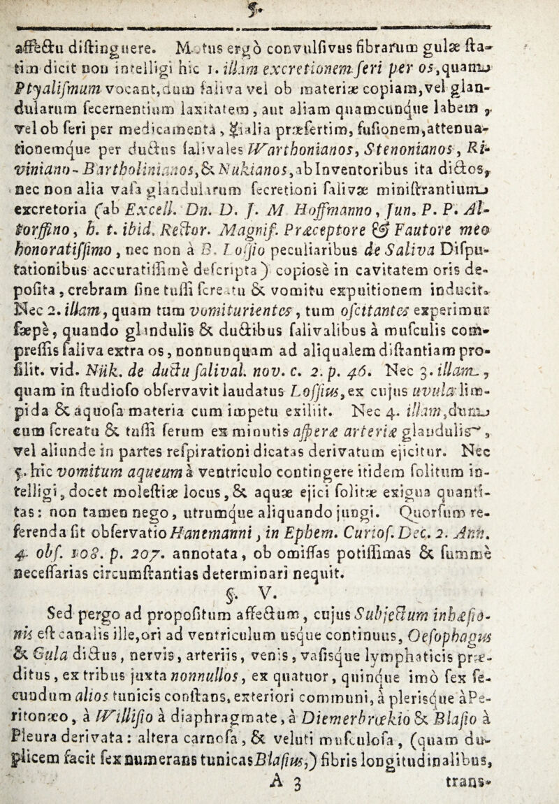 f- ^■mwmhwW'^wiIi «mh mi * i w »■■ 11 <Biiki iii^— m *sm n»mi— mmmmmBmsa0omm*mB*~saEmmsm*m*m mn i n ■iwinwn'wMWKaEa- affb&u diftingiiere. M . tus ergo coimilfivus fibrarum guise fta» ttm dicit non inteliigi hie i. ilLiffl excretionemferi per 05,quatm> Ptjalifmum V'ocant,duun fa-iivavel ob noaterise copiam,vei gian- dularum fecementium laxitafem, aut aliam qnameunque labem r Telob feri per medicaments > $alia prrrfertim, fufsonem,attenuaw tionemque per du£iu$ (aiivales IVarthonianos^ Stenonianos, Ri* viniano-BartbolinianoSyS^Nukianos^lnvtntQxibus ita didos,. Bee non alia vaia glandularum fecretioni fali^se mioiftrantiunu esxretoria fab Ex cell. Dn. D. /. M Hojfmamo, Jun* P. P* Bl- ftorffinoy h. t. ibid. Keftor* Magnif. Preceptore &Fautore mea honoratifjimo, nee non a EL l o>jio peculiaribus de Saliva Difpu* tationibus aceuratiffime ddcripta) copiose in cavitafem oris de« pofiu 5 crebram line tuiii fere mi & vocnitu expuitionem inducin Nec 2. Warn ? quam turn vumiturientes 9 turn ofc it antes experimins fsepl? quaado glandulis & du&ibus faiivalibus a mufculis com* preffis faiiva extra os, nonnunquam ad aHqualemdiftantiam pro¬ file. vid. NUk. de duftu falival nov. c. 2. p. 46. Nec 3.Mcwl., quam in ftediofo obfervavit laudatus Lojjius>zK cujus uvularlins- pi da & aquofa materia cum impetu esiliit. Nec 4- ill am eum fereatu & tnfn ferum e&minutis ajpertf arterix glandulis^ 9 vel aliunde in partes refpirationi dicatas derivatum ejicitnr. Nec f. hie vomitum aqueum a ventriculo ccntingere itidem folitum io- telligi^ docet moleftise locus,& aquae ejici folitae exigua qnants- tas: non tamenoego, utrumque aliquando juogi. Quorfum re¬ ferenda fit ohkrvcitioHanemanni, in Bpbem. Cunof.Dec. 2. Anft. # ohf. i‘0o. p. 20/. annotata, ob omiflfas potiffimas & fumme Beceffarias circumftantias determinari nequit. £ V. # ' , Sed pergo ad propofitum affeSom} cujus Sub]eft uni inh^/id* nk efbcaoalis ille,ori ad ventriculum usque continuus, Oefophapus & Gala difitus, nervis , arteriis, venis , vafisque lymphaticis prse- ditus, ex tribus \uxtanonnullos, ex quatuor, quindue imo fex fe- eundum altos tunicis conftans, exteriors communi, a plerisdue aPe- ritonxo, a IVillijio a diaphragmate,a Diemerbruekio & Blafio a Pleura derivata: altera carnofa , & veluti mufculofa, (quam duw piicem facit fex Bumerans tunicasBtafius,') fibris loDgitudinahbus,