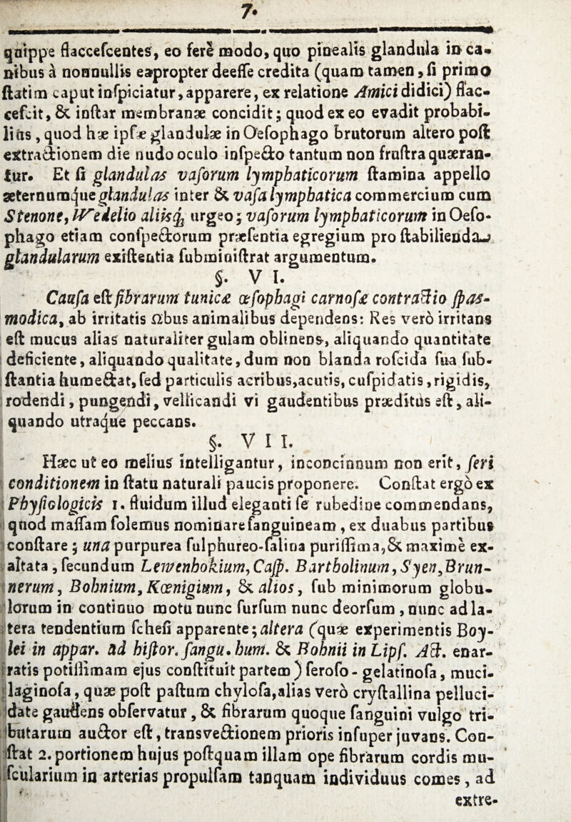 qaippe flaccefcentes, eo fere modo, quo pinealis glandula in ca» nibus a nonnullis eapropter deeffe credita (quam tamen»fi primo ftatim caput infpiciatur,apparere, ex relatione Amicididici) fiac- cefcit, & inftar mcmbran* concidit; quod ex eo evadit probabi¬ lity , quod hae ipf* glanduke in Oefophago brutorum altero pod extraciionem die nudo oculo infpe£fco tantum non fruftraquseran- fur. Et fi glandulas vaforum lymphaticorum (lamina appello seter n u mq ue glandulas inter & vafa lymphatic a commercium cum Stenone, Wedelio aiik^ urgeo j vaforum lympbaticorum in Oefo¬ phago etiam confpe&orum praefentia egregium pro ftabiliendtu glandularum sxiftentia fubminiftrat argumentum. §. V I. Caafa t^c fibrarum tunic£ afophagi carnofe contraftio jpaf- modica, ab irritatis fib us animalibus dependens: Re; vero irritans eft mucus alias naturaiitergulam oblinens, aliquando quantitate deficiente, aliquando qualitate, dura non blanda rofcida fua fub- (lantia hume&at, fed particulis acribus,acu?is, cufpidatis, rigidis, rodendi, pungendi, vellicandi vi gaudentibus prseditds eft, ali¬ quando utraque peccans. J. VII.  Hsecuteo melius intelligantur, inconcinnum non erlt, feri eonditionem in ftatu natural! paucis proponere. Conftat ergo ex PbyflGlogicis i. fluidum illud eieganti fe rubedine commendans, quod maffam folemus nomitiarefanguineam, ex duabus partibus conftare; una purpurea fulphureo-falioa puriffima,& maxi me ex- altata, fecundutn Lemcnhokium,Cajp. Bartholinum,$yeti,Brun- nerum, Bobnium,Kosnigmn, & altos, fub minimorum globu- lorum in contiduo motununc furfum nunc deorfum ,nunc adla- tera tendentium fchefi apparentaltera (qu* experimentis Boy- lei in appar. ad hiftor.fanga.bunt. & Bohnii in Lipf. Aft. enar- fratis potillimam ejus conftituit partem ) ferofo - gelatinofa, muci- flaginofa, quae poft paftura chylofa,alias verb cryftallina pelluci- date gaudens obfervatur, & fibrarum quoque fanguioi vulgo tri- ibutarutn au&or eft, transve&ionem prioris infuper juvaos. Con- iftat a.portionem hujus poftquam illam ope fibrarum cordis mu- ifcularium in arterias propulfatn tanquam individuus comes, ad iv • extre-