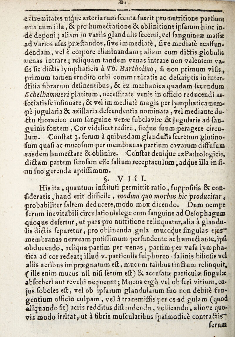 estremitates utque arteriarum fecuta fuerit pro nufcritione partium <una cum ilia, 8c pro humeftatione & ohlinitione ipfarum hinc in- de deponi; aliam in variis gland ulis fecerni,vel fanguineae oaafe ad varios ufus pr:x*ftandos,{ive immediate, five mediate reaffun- dendam, vel e corpore eliminandaoi $ aliam cum di£tis globulk arenas intrare; reiiquam tandem venas intrare non valentem va« fisfic difikis lymphaticis a Tb. Bartholino, fi non primum vifis,t primum tamen erudite otbi communicatis ac defcriptis in inter- Hitia fibrarum defineotibus, & ex meehanica quadam fecondum Schdbammeri placitum ,neceffitate venis in officio reducendi a§« Cociatisfeinfinuare,& vel immediate magis per lymphatica nem* pe jugularia& axillaria defcendentia nominata , vel mediantedu- Sax thoracico cum fanguine venge fubclavige & jugularis ad fan- guinis fontem , Cor videlicet redire , ficque fuum peragere circa- lum. Conftat 3. ferum a quibusdam glandules fecretum glutino- fum quad ac mucofum per membraoas partium cavarum diffufuia easdem humeffcare & ©blinire. Ccnftat denique exPatholcgicis, diftam partem ferofam efle faliumreceptaculum,adqus ilia inH* mu fuo gerenda apfciffimum. §. VIII. His ita , quantum inftituti permittit ratio, fuppofitis Sc con- fideratis3haud erit difficile , mo dim quo morbus hie producitur* probabiliter faltem deducere,modo mox dicendo. Dum nempe ferum inevitabili circulationislege cum fanguine adOefophagum quoque defertur3ut pars pro nutritione reiinquatur,alia a.glandu- lis diftis feparetur, pro oblinenda gula muccque lingulas ejaT* rnembranas nerveam potiffimum perfundente ac humefl.ante5ipli obdueendo, reliqna partim per venas, partim per vafa lympha- tica ad cor redeat; illud v. particulis fulphureo - falinis hiliofis vel aliis acribus imprgegnatum eft, mucuni taiibus tinflum relinquif, {ille enim mucus nil niii ferum eft) 8c accufata particul^ fingulss abforberi aut revelii nequeunt; Mucus ergo vel oh feyi vitium,ca- jus foboles eft, vel ob ipfarum glaodularum fuo non debite fun* gentium officio culpam , vel a tratismiffis per os ad gulam (quod alrquando fit) acris redditusdifter.dendo, veliicando, aliove quo- vis mode irritate ut a fibris mufcularibus f aimodice eontra&isr* ferum