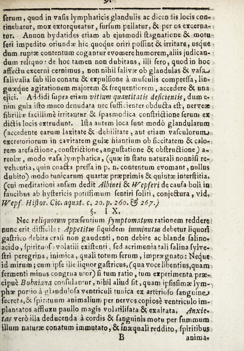 ferum, quod in vafls lymphaticis glandulis ac dicen dis locis con« tinebatur, mox extorqueatur, fur (urn pellatur, & per os excerna* tor, Annon hydatides efiam ab ejusmodi fbgnaticne & mofu feri inapedito oriund* hie quoque oriri poffint &. irritare, usque duen rup?* contenturn coganturevpmerehumorem,aliis judican- dum rehquorde hoc tameq nondubitans, ilfi ferosquod in hoc affe&u excerni cernimus, non nihil faliv* ob glaodulas & vafaj falivalia fub illoconatu & expulfione a mufeulis compreffas lin~ gtixque agitationem majorem &frequentiorem, accedere & una cjici. Addidi fupra etiam vit'nim quantitatis ieficientis, dam e- nim gula ifto muco denudara nec fufficienter obduda eft, nerve* fibrilla* faciliime irritantur & Ipasmociica coqftri$ione feruni es; ditdis locis extrudunt, Ifta autem loca fuot modo glandularurq (decedents earunj laxitate & debilitate , a lit etiam vafculorum_> excretorioruno in cavitatem gula? hiantinm ob ficcitatem & calo- rem arefaQione, conftri&ipne ,anguftatione & obftru&ione} a* reolse, modo vafa lymphatica, (quae in ftatu naturali nonnifi re- vehentia, quin coa&a preffa in p, n. contenturn evomant, oullus dubito) modo funicarum quart* pr*primis & quint* interftitia, feui meditationi anfam dedit Albinei & W~epferi decaufa boli in fancibns ab hyftericis potiffimum fentiri foliti, conje&ura , vid? IVepf, Hiflor. Cic, aquat. c, 20.p. 260. &26?.) I X, ]^ec reUquorum pr*feutium fjmptomatum rationem tedders' uuncerit difficile; Appetitut fiquidem imminutus dehetur liquor! gaftrico debita craii non gaudenti, non debite ac blande falino* acido , fpirituof 1 volatili exiftenti, fed acrimpnia tali falina fylve- , ftri peregrina, inimica, quali tot urn feruro , impr*gnato: Nedue* id minim; cum ipfe idle liquor gaftricus,(qua voce libentius,quarq , fermenti minus congrua urcr) fi turn ratio, turn experijnenta pr*-; cipue Bohniana confitlanmr, nihil aliud fit,quam ipfisfim* lym-) phx port 1 ^ ^ ^ ^ ^ >fofa ventricuji tunica ex arteriofo fanguinej fecreta,S< fpir.tuum animalitim per nerves copiose ventriculo im- plantatos affluxu paullo magis volatilifata & exaltata, Anxk*. tas verb ilia deducenda a cordis & fanguinis motu per fumtnum ilium natur*conatum immutato,&mxqualireddito, fpiritibujs. B animat