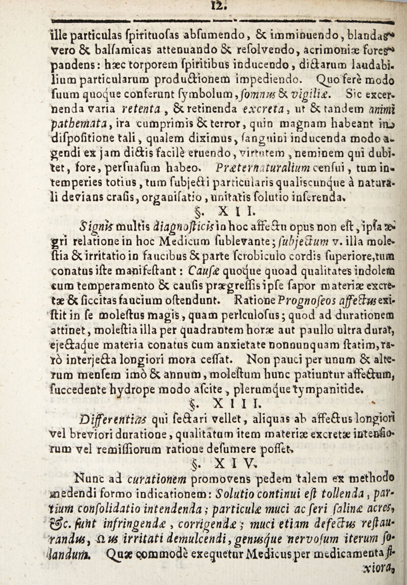 ille particulas fpitituofas abfumendo, £c imminuendo, blandag* Vero & balfamicas attenuando 8; refolvendo, acrimoniae forego pandens: haectorporem fpifitibus inducendo> diidarum laudabi. lium particularum produ&ionem impediendo. Quo fere modo fuum quoque conferunt fymbolum ,fomnm & vigili£. Sic excer* Benda varia retenta , & retinenda excreta, ut & tandem mimi patbemata, ira curnprimis & terror, quin magnam habeant iaa difpofitione tali, qualem diximus* fanguini inducenda modo a- gendleX jam difitis facile etuendo, virtutem , neminem qui dubi- tet, fore, perfuafum habeo. PrtternatuYalium cenfui, turn in* temperies totius ,tum fubjeiii particulars qualiscunque a Datura* li devians crafis, orgaoifatio, unitatis folutio inftrenda. §. X l I. Signkmultis diagftoftickinhoc aSe£tu opus non eft sip?a3i> gri relatione in hoc Medicum fublevante; fubjeiium v. ilia mole* ftia & irritatio id faucibus & parte fcrobiculo cordis fuperi ore,turn conatus ifte manifcftant: Caufa quoque quoad qualitates indole® cum temperamento & caufis praegreflisipfe fapor m a tense excre- tae&ficcitasfaucium oftendunt. RationzPrognofeos affeffmexi* ftit in fe moleftus magis, quam perlculofus; quod ad durationem attinet, moleftia ilia per quadrantem horse aut paullo ultra durat, eje&aque materia conatus Cum anxietate nonnunquam ftatim,Ta* to interje£fca longiori tnora ceflat. Non pauci per unum & alte- rum menfem imo & annum, moleftum hunc patiuntur affethun, fuccedente hydrope modo afcite, plerumquetympanitide. §. X 1 I I. Dijferefttias qui fe&ari velle't, aliquas ab affeftus longion vel breviori duratione, qualitatum item materise excretse intenfto* rum vel remilfiorum rations defumere polfct. §. X I V. Nunc ad curatiotiem promovens pedem talem ex method® medendi formo indicationem: Solutio continui eft tollenda , pi tiurii confolidatio intendenda; particuU mud ac feri falin<e acres-, &c. fuiit infringend# , corrigenda; muci etiam defectus rejlau- 'randuSf iius irritati demulcendi, genusque nervofum iterum fo- iandutih On* commode exequaturMedicus per aiedicanjentajl* xiora,