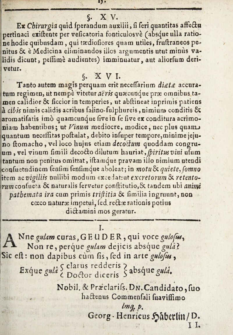 §. X V. Ex Chirurgia quid fperandum auxilii, fi feri quantitas afFe&n pertinaci exiftente per veficatoria fonticulosve (absque ulla ratio- nehodiequibusdam , qui tsediofiores quam utiles, fruftraneos pe- nitus 8c e Medicina eliminandos illcs arpumentis utut minus va- lidis dicunt, peffime audientes) imminuatur, aut aliorfum deri- vetur. §. X v I. Tanto autem magisperquam erit neceflarium di£t£ accura- tum regimen, ut nempe vitetur aerisquaecunque prae omnibus ta- men calidior 8c ficcior in temperies, ut abftineat inprimis patiens h. cibknimiscalidis acribus falino-fulphureis,nimiun» conditis 8c aromatifatis imo quamcunque fivein fe five ex conditura acrimo- niam habentibus; ut Vinum mediocre, rnodice, necplus quanu quantum neceifttas poftulat, debito infuper tempore,miniroe jeju¬ ne ftomacho, vel loco hujus etiam decodum quoddam congru- um , vel vinum fimiii deco&o dilutum hauriat ,jpiritusvini ufum ttantum non penitus omittat, iftamque pravam illo nimium utendi iconfuetudinem fenfim fenfimque aboleat; in motulkquiete,fomno item ac vigilih niillibi modum exce iattut excretorum 8c retento- irHWconfuei-a 8c naturalis fervetur conftitutio,8c tandem ubi animi patbemata ira cum primis triftitia 8c fimilia ingruunt, non cceco naturae impetui, fed revise rationis potius dittamini mos geratur. I. ANnegulam c u r as, G E U D E R, qui voce gulofuf. Non re, perque guUm dejscis absqueguldl Sic eft: non dapibus cum fis, fed in arte gulofus, r , (/> c clarus redderis 7 , , ;1 ExqwpUl Doaordiceris 5absque^. V '' • ' J ♦ Nobii. & Pra?c!arifs. Dn. Candidate, fuo haftenus Commenfali fuaviflimo Imfe p. Georg ■ Henricus JoftbCtllH / D* r