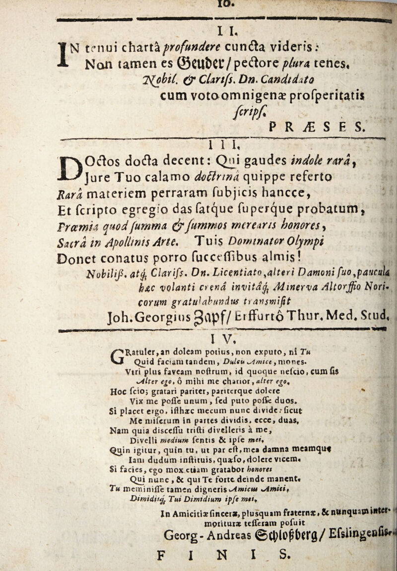 IN tenui charta proftwdtre cunda viden's; Nan camen cs 0CUt>C£/pedore plura tenes, 7s(obi(. & CUnfs. tin. Candtdito cum votaomnigen* prafperitatii fcripfi PRASES. DOdos doda decent: Qni gaudes indole rarat jure Tuo calamo dotlrma quippe referto Kara materiem perraram fubjicis hancce, Et fcripto egregs'o das fatque fuperque probatum, fram'n modfumma &fummoi rncrear/s honores , Sacra in Apollints Arte. Tuts nominator Olympi Donet conatus porro fuccdEbus almis! Nobilif. atfy Ciarifc. On. Licentiate yaltni Damoni fuo,paucul& h&c volanti Ci ena invita$ Minerva Altorjfio Nori* CQYUM gratu^abundus tYanswifit Joh. Georgius ^Cipf/ EtfFurtoThur.Med. Stud, ' ’ I V, GRatuler,an doleam potius,non exputo,ni Tu Quid faciaru tandem, DuUu ^imtce, morses. Vtri plus faveam nofirum, id quoque nefcio,Cumfi$ i^lter ego, 6 mihi me chanor, <*/rer ego, Hoc fcio; gratari pariter, panterque ciolere * Vix me polTe unum, fed puto poffe duos* Si placet ergo, ifthacc niecuin nunc divide; ficut Me miferum in partes dividis, cccc, duas, Nam quia disceflu trifti divclteris a me, Divelli medium fentis & ipfe Quin igitur, quin tu, ut par eft,mc§ damna meamqu* lam dudum inftituis, qua;fo,dolcre vicem* Si facies, ego mox etiam gratabor honores Qui nunc , & qui Te forte deinde manent* Tu meminiiTe tamen digneris«-/4rw/c»n Utmidiift Tui Dimidium ipfe mti* In Amiciti3dincer»,p!usquam fraternx* & nUnqitau* mprUur* tefleram pofuit ^ Georg - Andreas <Stl;lofit>erg/ EfsiingeBUSr F I N IS.