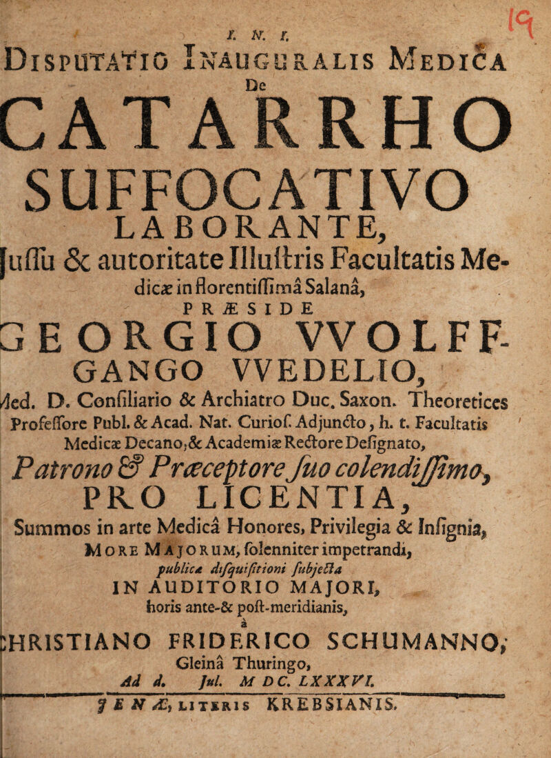 Disputatio Inauguralis Medica /. w. r. De GATARRHn Ua 1 jl\ l\ lY Jrl vJP SUFFOCATIVO LABORANTE, [uflii & autoritate Illullris Facultatis Me- dicae in florentiffima Salana, - PRI SIDE GEORGIO VVOLFF- GANGO VVEDELIO, Acd. D. Confiliario & Archiatro Duc. Saxon. Thcoreticcs Profeflbrc Pubi. & Acad. Nat. Curiof. Adjun&o, h. t. Facultatis Medicae Decano.& Academiae RedloreDefignato, Patrono & Praeceptore fuo colendijjimo} PRO LICENTIA, Summos in arte Medica Honores, Privilegia & Infignia, More Majorum,folenniterimpetrandi, publicat dtfquifitioni fubjeBa IN AUDITORIO MAJORI, horis ante-& poft-meridianis, V Christiano friderico schumanno, Gleina Thuringo, Ad d. Jul. M DC. LXXXV1. f E N AC, utiris KREBSIANIS.