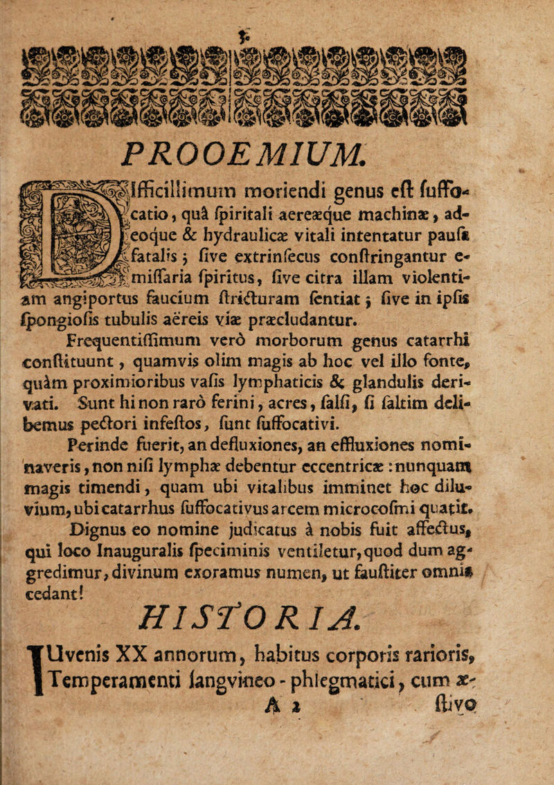 PROOEMIUM. Ilfficillimuni moriendi genus eft fuffo- Jcatio, qu& /piritali aereaeque machinae, ad¬ aeque & hydraulicae vitali intentatur pauli fatalis $ five extrin fecus conftringantur e- miflfaria fpiritus, five citra illam violenti¬ am angiportus faucium ftriituram fentiat $ five in ipfis fpongiofis tubulis aereis vise praecludantur. Frequentiffimum verd morborum genus catarrhi confiituunt, quamvis olim magis ab hoc vel illo fonte,, quim proximioribus vafis lymphaticis & glandulis deri¬ vati. Sunt hi non raro ferini, acres, falfi, fi laltim deli¬ bemus pe&ori infeftos, fiint fiiffocativi. Perinde fuerit, an defluxiones, an effluxiones nomi¬ naveris, non nifi lymphae debentur cccentricae : nunquam magis timendi, quam ubi vitalibus imminet hoc dilu¬ vium, ubi catarrhus fuffocativusarcem microcofmi quatit. Dignus eo nomine judicatus i nobis fuit affeiflus# qui loco Inauguralis fpeciminis ventiletur, quod dum ag¬ gredimur, divinum exoramus numen, ut fauftiter ©mni§ cedant! HISPO R IA. TU venis XX annorum, habitus corporis rarioris, j Temperamenti iangvinco - phiegmatici, cum *- A * ftivot