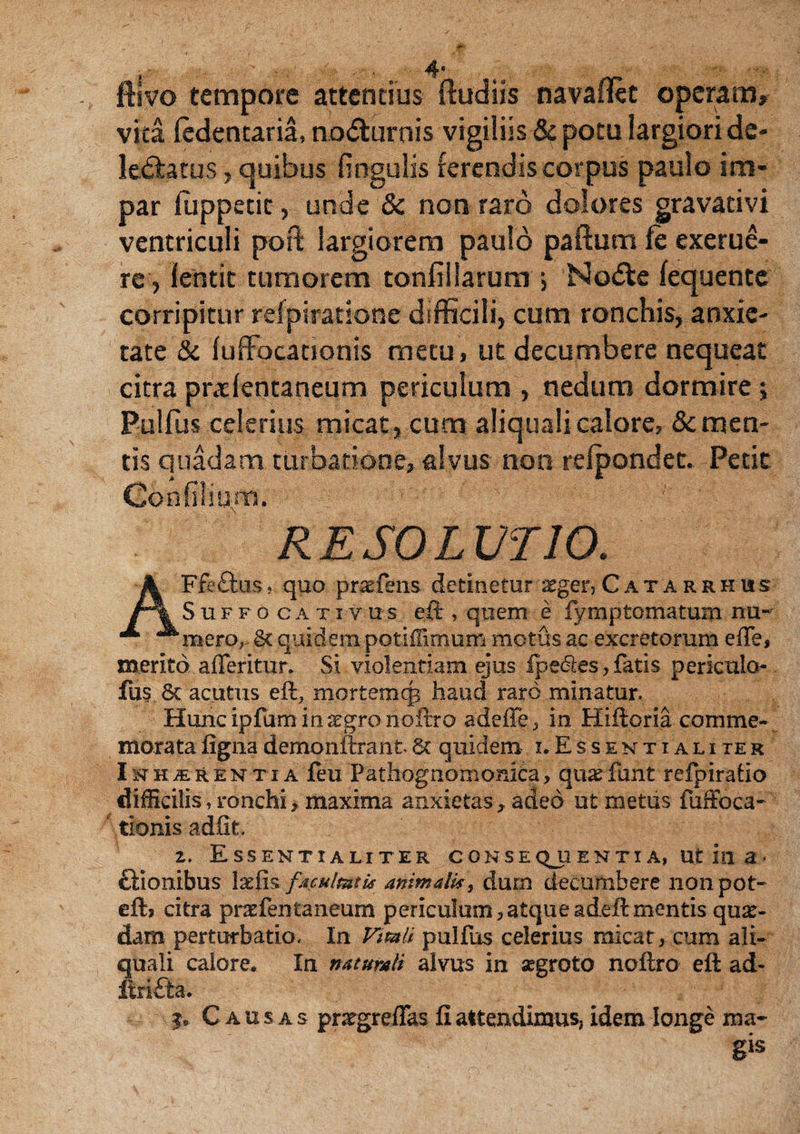 ftivo tempore attentius (ludiis navaflet operam» vita ledentaria, no<5turnis vigiliis & potu largiori de¬ lectatus , quibus lingulis ferendis corpus paulo im¬ par fuppetit, unde & non raro dolores gravativi ventriculi poft largiorem paulo paftum fe exerue- re, lentit tumorem tonfillarum j NoCte lequentc corripitur refpiratione difficili, cum ronchis, anxie¬ tate & luffocationis metu , ut decumbere nequeat citra pralentaneum periculum , nedum dormire; Pullus celerius micat, cum aliqualicalore, demen¬ tis quadam turbatione, alvus non relpondet. Petit Gonfilium. RESOLUTIO. AFfe&is, quo praefens detinetur ^ger, Catarrhus Suffo ca xi vus eft , quem e fymptomatum nu¬ mero,. St quidem potiflirnum motus ac excretorum e de, merito a fler i tu r. vSi violentiam ejus fpe&es, fatis pericula- fus 6c acutus eft, mortemcp haud raro minatur. Huncipfumm^gronoftro adeffe , in Hiftoria comme¬ morata fignademonftrantSt quidem i.Essentialiter Inherentia feu Pathognomonica, qu^funt refpirafio difficilis, ronchi, maxima anxietas, adeo ut metus fuffoea- ' tionis adfit, 2. Essentialiter conseqjientia, ut in a< ftionibus l&fis facultatis animalis, durn decumbere nonpot- eftj citra prcefentaneum periculum,atqueadeftmentis qua¬ dam perturbatio. In Vitali pullus celerius micat, cum ali¬ quali calore. In naturali alvus in segroto noftro eft ad- ftrifta. j* Causas pntgreflas fiattendimus, idem longe ma¬ gis