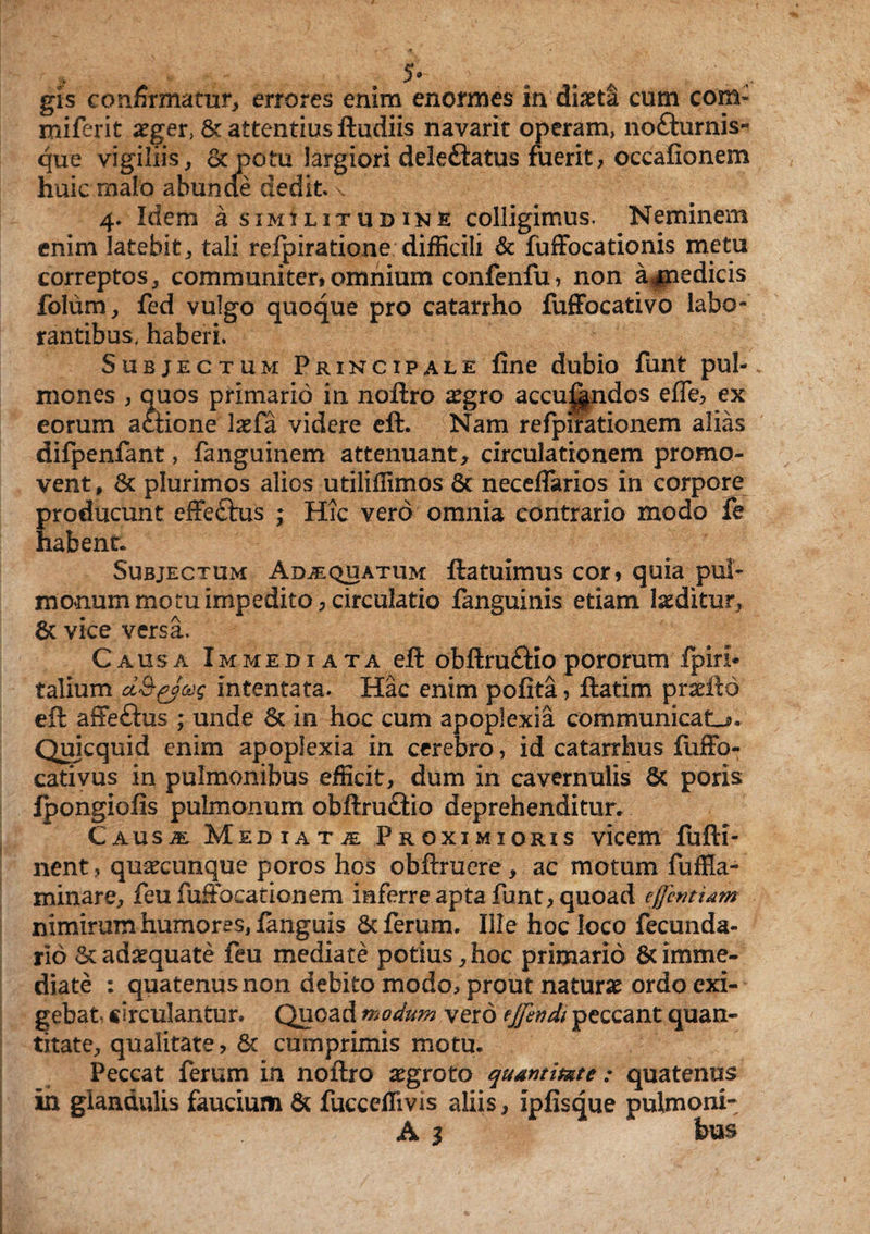 gis confirmatur, errores enim enormes in diaeta cum com- miferit aeger, Sc attentius ftudiis navarit operam, no£hirnis- que vigiliis, Sc potu largiori deleftatus fuerit, occafionem huic malo abunde dedit \ 4. Idem a similitudine colligimus. Neminem enim latebit, tali refpiratione difficili & fuffocationis metu correptos, communiter,omnium confenfu, non ajnedicis folum, fed vulgo quoque pro catarrho fuffocativo labo¬ rantibus, haberi. Subjectum Principale fine dubio funt pul¬ mones , quos primario in noftro £gro accuf^ndos effe, ex eorum aStione laefa videre eft. Nam refpirationem alias difpenfant, fanguinem attenuant, circulationem promo¬ vent, St plurimos alios utiliffimos Sc neceflarios in corpore producunt effeftus ; Hic vero omnia contrario modo fe habent Subjectum Adaequatum ftatuimus cor, quia puh manum motu impedito 3 circulatio fanguinis etiam luditur, St vice versa. Causa Immediata eft obftru&io pororum fpiri* talium intentata. Hac enim pofita, ftatim prxftd eft affeSus ; unde Sc in hoc cum apoplexia communicata. Quicquid enim apoplexia in cerebro, id catarrhus fuffo- cativus in pulmonibus efficit, dum in cavernulis Sc poris Ipongiofis pulmonum obftru&io deprehenditur. Causje Mediata Proximioris vicem fufti- nent, quacunque poros hos obftruere, ac motum fuffia- minare, feufufFocationem inferre apta funt, quoad efferittam nimirum humores, fanguis Sc ferum. Ille hoc loco fecunda- rio Sc adaquate feu mediate potius, hoc primario Sc imme¬ diate : quatenus non debito modo, prout naturae ordo exi¬ gebat, circulantur. Quoad modum vero effendi peccant quan¬ titate, qualitate , Sc cumprimis motu. Peccat ferum in noftro aegroto quantitate : quatenus in glandulis faucium Sc fuccellivis aliis, ipfisque pulmoni- A 1 tus