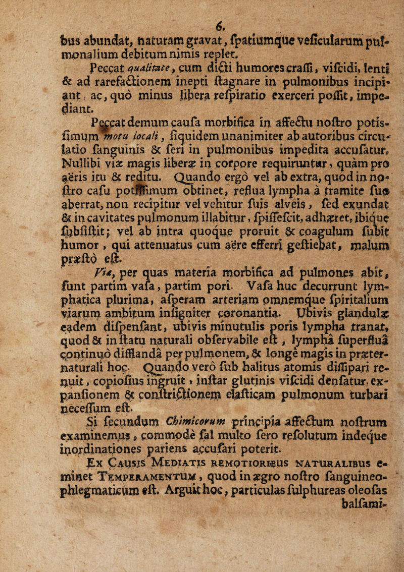 6* Ibus abundat, naturam gravat, fpatiumqus veficularum pul¬ monalium debitum nimis replet. Peccat qualitate, cum di£ti humores craffi, vifcidi, lenti & ad rarefa£fionem inepti ftagnare in pulmonibus incipi¬ ant, ac, quo minus Jibera refpiratio exerceri poflit, impe¬ diant, ' Peccat demum paufa morbifica in affe&u noftro potis« fimum ™°tu locali} fiquidem unanimiter ab autoribus circu* latio fanguinis Sc fen in pulmonibus impedita accufaturc Nullibi viae magis libera in corpore requiruntur, quam pro aeris itu & reditu. Quando ergo yel ab extra, quod in np* ftro cafu potSTimum obtinet, reflua lympha a tramite fu# aberrat, non recipitur vel vehitur fuis alveis, fed exundat fk in cavitates pulmonum iliabitur, fpiffefcit, adhaeret, ibique fubfiftit; yei ab intra quoque proruit $c coagulum fubft humor , qui attenuatus cum aere efferri geftiepaf, malum prspftd eft. Fi&, per quas materia morbifica ad pulmonei abit, fiint partim vafa, partim porL Vafa huc decurrunt lym¬ phatica plurima, afperam arteriam omnemque fpiritalium viarum ambitum inflgaiter coronantia. Ubivis glandulae eadem difpenfant, ubivis minutulis poris lympha tranat, quod & inftatu naturali obferyabile eft , lympha fuperfiui continuo difflanda per pulmonem, 6c longe magis in pr#ter- naturali hoc- Quando vero fub halitus atomis diffipari re¬ nuit , copiofius ingruit»inftar glutinis vifcidi denfatur? ex- panfionem §c conftriftionem elafticam pulmonum turbari neceffam eft. Si fecundum Chimicorum prmppia affeflum noftrum examinemus, commode fal multo fero refblutum indeque inordinationes patiens accufari poterit. £x Causis Mediatis remotioribus naturalibus e- minet Temperamentum , quod in aegro noftro fanguineo- phlegmatkiim f ft* Arguit hoc, particulas fulphureas oleofas balfami-