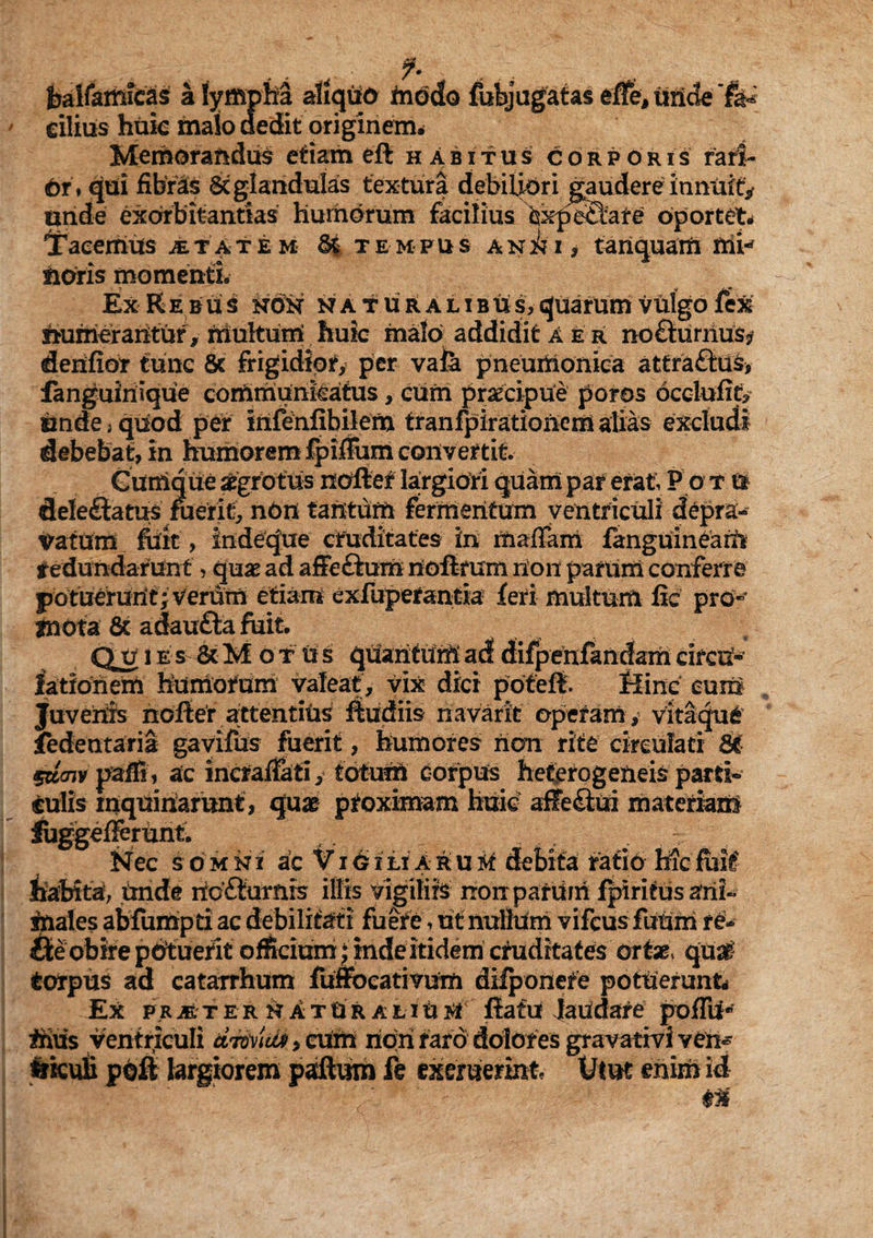 fealfamfcas a (ympM aliquo tnodo fubjugatas eJffe, unde 'fa¬ cilius huic malo dedit originem. Memorandus etiam eft habitus corporis fari- 6r , qui fibras Sc glandulas textura debiliori gaudere innuit* unde exorbitandas humorum facilius expe£tare oportet. Tacemus jetatem 6| tempus an^i , tanquarn mi-* fidris momenti. Ex Rebus non naturalibus,quarum vulgo fex numerantur, inultum huk malo addidit aer nofturnus? denfior fune Sc frigidior, per vala pneumonica attra&us, fanguiriique communkatus, cum praecipue poros occlufif? finde, quod per infenfibilem tranfpirationem alias excludi debebat, in humorem fpiffum convertit. Cumque aegrotus noftef largiori quam par erat; P o t U deleftatus fuerit, non tantum fermentum ventriculi depra¬ vatam fiiit, indeque cruditates in maffara fanguineam redundarunt, quae ad affe&um rioflmm non parum conferre potueruritj verum etiam exfuperantia feri multum fic pro- jnota 8c adaufta fiiit. Qjtj i e s Sc M ot Us quantum ad difpenfandam circn- fatfohem humorum valeat, vix dici pofeft. Hinc cum Juvenis noiler attentius ftudiis navarit operam , vitlque fedeutaria gavifus fuerit, humores non rite circulari St stiaiv paffi, ac incraffati, totum corpus heterogeneis parti¬ culis inquinarunt, quae proximam huic affe<toi materiam Juggefierunt. Nec somn i ac V* 16 i ii Awiuti debita f at io hic fuit' habita, Unde itc£lumis illis vigiliis rrorrpafiim fpiritus ani¬ males abfumpti ac debilitati fuere, ut nullum vifcus futim r&> Ste obire potuerit officiam ; inde itidem cruditates ortae» quat fcorpus ad catarrhum fuffocativum difponefe potuerunt Ex pRjfeTER natUraliuiflatu laudare pofTu* ihus ventriculi UMcti, cum riqri raro dolores gravarivi v en¬ siculi poft largiorem paftum fe exemerint Utut enim id