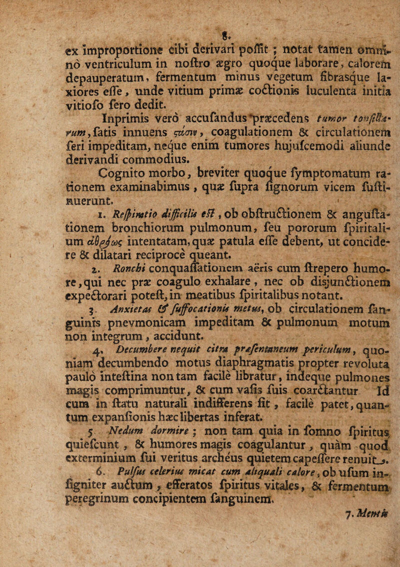 . 8\ tx Improportione cibi derivari poflit ; notat tamen omnv no ventriculum in noftro aegro quoque laborare, calorem depauperatum, fermentum minus vegetum fibrasque la¬ xiores eflfe, unde vitium primae coitionis luculenta initia vitiofo fero dedit, Inprimis vero accufandus ^praecedens tumor tonffiffit' rum, faris innuens gdcnv, coagulationem 6c circulationem feri impeditam, neque enim tumores hujufcemodi aliunde derivandi commodius. Cognito morbo, breviter quoque fymptomatum ra¬ tionem examinabimus , quae fupra Agnorum vicem fufti- Huerunt. i. Re/pimtio difficilis tH , ob obftrufHonem Sc angufta- tlonem bronchiorum pulmonum, feu pororum fpiritali- rnn dQfJag intentatam, quae patula efle debent, ut concide¬ re 8c dilatari reciproce queant. z. Ronchi conquaitationem aeris cum ftrepero humo¬ re, qui nec prae coagulo exhalare, nec ob disjunftionem expe&orari poteft, in meatibus fpiritalibus notant. 3. Anxietas & fuffocattonis metus, ob circulationem fan~ guinrs pnevmonicam impeditam 6c pulmonum motum non integrum, accidunt. 4, Decumbere nequit citra prafentuneum periculum, quo¬ niam decumbendo motus diaphragmatis propter revoluta paulo inteftina non tam facile libratur, indeque pulmones magis comprimuntur, & cum valis fuis coar£lantur Id cum in ftatu naturali indifferens fit, facile patet,quan« tum expanfionis haec libertas inferat. 5 Nedum dormire ; non tam quia in lomno fpiritus, quiefeunt, 8c humores magis coagulantur, quam quod exterminium fui veritus archeus quietem capeffere renuite* 6. Pulfus celerius micat cum altquali calore, ob ufum in- figmter au&um , efferatos fpiritus vitales, & fermentum peregrinum concipientem fanguinem, 7. Memk