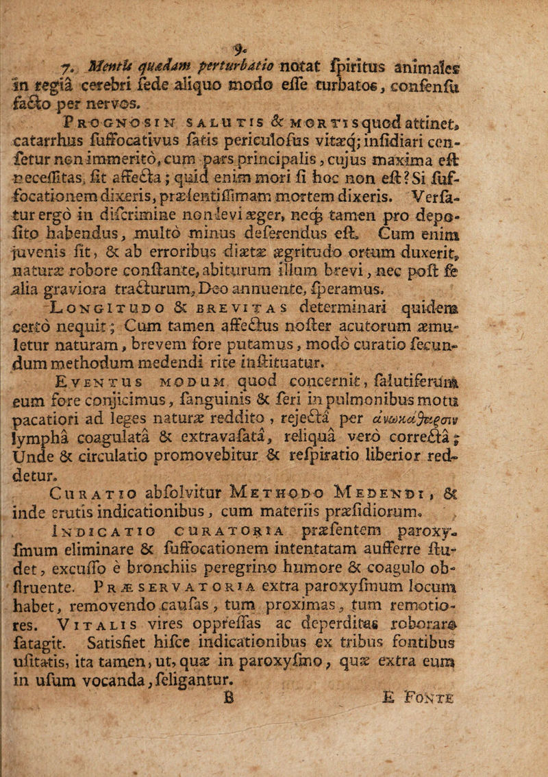 9c 7. MentU quadam perturbatio notat fpiritus animales in regia cerebri fede aliquo modo elTe turbatos , eonfenfli •fh&o per nervos. Prognosis salutis & mortis quod attinet» catarrhus fuffocativus fatis perieulofus vita:q; infidiari cen- fetur non immerito, cum pars principalis, cujus maxima effc neceflitaSi fit affe£ta.; quid enim mori fi hoc non eft?Si Xuf- focationem dixeris, praeientiffimam mortem dixeris. Verfa- turergo in difcrimme non levi leger, necg tamen pro depo¬ lito habendus, multo minus deferendus efL Cum enim juvenis fit, 8c ab erroribus diaetas aegritudo ortum -duxerit» natura robore conflante, abiturum illam brevi, nec poli fe alia graviora trafituram, Deo annuente, fperamus, Longitudo Sc brevitas determinari quidem certo nequit; Cum tamen affefitus nofler acutorum aemu¬ letur naturam, brevem fore putamus, modo curatio fecun¬ dum methodum medendi rite inftituatur. Eventus modum quod concernit, falutifemim eum fore conjicimus, fanguinis Sc feri in pulmonibus motu pacatiori ad leges natura reddito , rejeflra per ccv&mifeigcnv lympha coagulata & extra valata, reliqua vero corre£ta; Unde & circulatio promovebitur & refpiratio liberior red¬ detur. Curatio abfolvitur Methodo Medendi, 6c inde erutis indicationibus , cum materiis praefidiomm* Indicatio curatoria pr^fentem paroxy- fmum eliminare & fhfFocationem intentatam aufferre fin¬ det , excudo e bronchiis peregrino humore 6t coagulo ob¬ liniente. Pr^e servat oria extra paroxyfinum locum habet, removendo caufas, tum proximas, tum remotio¬ res. Vitalis vires oppreffas ac deperditas roboram fatagit. Satisfiet hifce indicationibus ex tribus fontibus ufitatis, ita tamen, ut, qu^ inparoxyfmo, quae extra eum in ufum vocanda, feligantur. B E Posv TE
