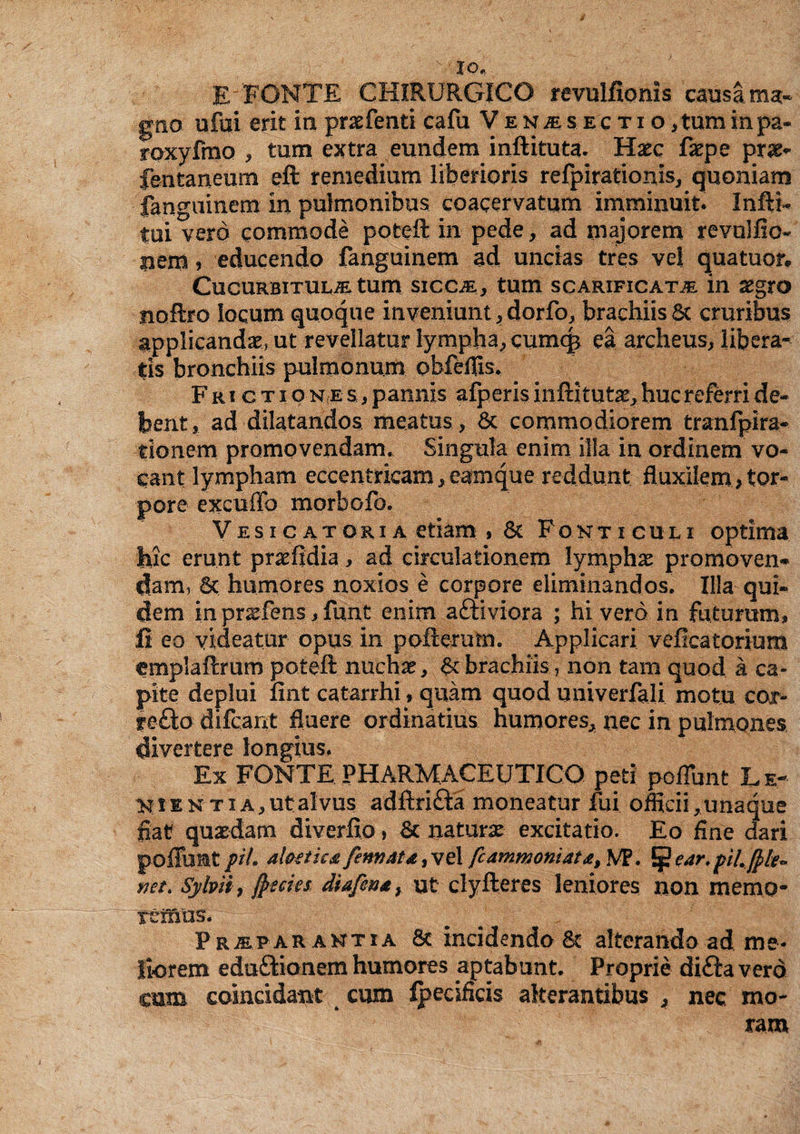 io, E FONTE CHIRURGICO revulfionis causa ma¬ gno ufui erit in praefenti cafu Venjesectio, tum in pa- roxyfmo , tum extra eundem inftituta. Haec faepe prae* fentaneum eft remedium liberioris refpirationls, quoniam fanguinem in pulmonibus coacervatum imminuit. InftU tui vero commode poteft in pede, ad majorem revullio- nem, educendo fanguinem ad uncias tres vel quatuor. Cucurbitula tum sicca, tum scarificata in aegro noftro locum quoque inveniunt,dorfo, brachiis6t cruribus applicandae» ut revellatur lympha, cumq* ea archeus, libera¬ tis bronchiis pulmonum obfeflls. Frictio n a s.. , pannis afperisiiiftitutae,. huc referri de¬ bent, ad dilatandos meatus , &: commodiorem tranfpira- tionem promovendam. Singula enim illa in ordinem vo¬ cant lympham eccentricam, eamque reddunt fluxilem, tor¬ pore excufio morbofo. Vesicatoria etiam , 8s Fonticuli optima ■fele erunt praeftdia, ad circulationem lymphas promoven¬ dam, 6t humores noxios e corpore eliminandos. Illa qui¬ dem in prsfens j funt enim aftiviora ; hi vero in futuram, £ eo videatur opus in pofterum. Applicari veficatorium emplaftrum poteft nuchas, & brachiis, non tam quod a ca¬ pite deplui fint catarrhi, quam quod univerfali motu cor- re£to difeant fluere ordinatius humores, nec in pulmones divertere longius. Ex FONTE PHARMACEUTICO peti poliunt Le¬ nienti a, utalvus adftri&a moneatur fui officii, una que fiat quasdam diverfio, & naturae excitatio. Eo fine dari poffunt pii. al&etka fennatd 3 vel fcammoniat&i VF. ^ear.pilfyle* net. Sylvit, jpseies diafe®*y ut clyfteres leniores non memo¬ remus. w Prafar antia & incidendo & alterando ad me¬ liorem edu&ionem humores aptabunt. Proprie di£ta vero cum colncidant cum fpecifids alterantibus , nec. mo¬ ram