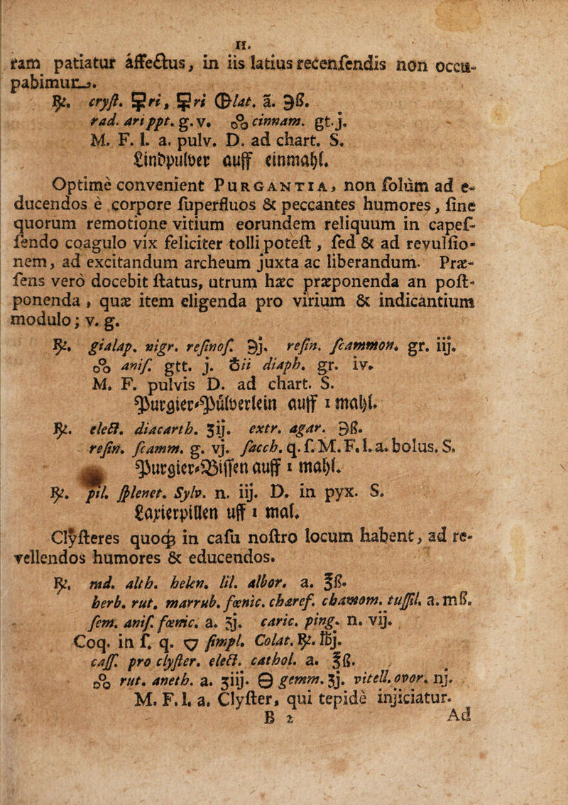 H. > ram patiatur affe&us, in iis latius recenfendis non occu¬ pabimur^. 1^. cryft. 5W (&bt. a. 9S. rad> anppt. g.v9 ^cinnam. gtj, M. F. 1. a. pulv. D, ad chart. S. £inbpult>et: auff cinma^L Optime convenient Purgantia^ non folum ad e* ducendos e corpore fuperfluos & peccantes humores, fine quorum remotione vitium eorundem reliquum in capefi- fendo coagulo vix feliciter tolli poteft > fed & ad revulfio- nem, ad excitandum archeum juxta ac liberandum. Pro- fens vero docebit ftatus, utrum haec proponenda an poft- ponenda , quo item eligenda pro virium Sc indicantium modulo; v. g. gialap. vigr, refinofi 3j» refin, fcammon* gr. iij, o°o ani fi gtt. j. S ii diapb. gr. iv* M. F. pulvis D. ad chart. S. ^>urflter^utoerkin auff i maljh elett. diaearth. jij. extr. agar. 31?. refin. fcamm. g. vj. fiaceb. q. f. M. F« 1. a. bolus. S, aufj i mafyL pii filenet. Syb. n. iij. D. in pyx. S. £ajtwptBen uff * ml Clyfteres quocg in cafu noftro locum habent, ad re» vellendos humores 8c educendos. md. alth. hekn. lil. albor, a. f!?• herb. r/tf. marrub. foenic. ch&ref \ chawotn, ttijfiL a.tnS. ficm. anifi fame. a. 3j* carie, ptng\ n. vij* Coq. in f. q. <7 fimpl. Colat. Rj. cajfi. pro clyfter. eleft. cathol. a. §6. 0°0 r///. aneth. a. 5iij- 0 .gm^.jj. viteU.ovor. nj. M. F.l. a. Clyfter, qui tepide injiciatur. B i Ad