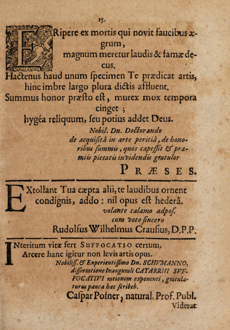 Ripere ex mortis qui novit faucibus as- grum, magnum meretur laudis & famae de- . cus. Ha&enus haud unum fpecimen Te prodicat artis, hinc imbre largo plura di&is affluent. Summus honor pratfto eft, murex mox tempora cinget ; hygea reliquum, feu potius addet Deus. Nobil. Dn> Dg Ei orando * dc acquifita in arte peritia > de hono« ribus fummis, quos capeflit (f pr&~ miis pietatis incidendis gratulor P R JE S E S. xrnmmmmrmG laMKSSMMV j fTrnHWnrfr-rrrnrT jrtmr—w—wmm0. iffmm mnismnj Xtollant Tua carpta alii, te laudibus ornent condignis, addo: nil opus eft hedera. volante calamo adpof cum Cotojincero RudolfusWilhelmus Craufius, D.P.P, -■ mmm——— ■ ■—■ » ■»■■■ '■ i——ww» Nteritum vitae fert Suffocatio certum, Arcere hanc igitur non levis artis opus. Nobiliff & Experienti(fimo Dn. SCHFMANNO, differ tat ion e In augurali CATARRHI SFF~ F0CATIF1 rationem exponenti, gratula• % turus pauca hac fcribeb. Calpar Polner, natural. Prof. Pubi. Viderat