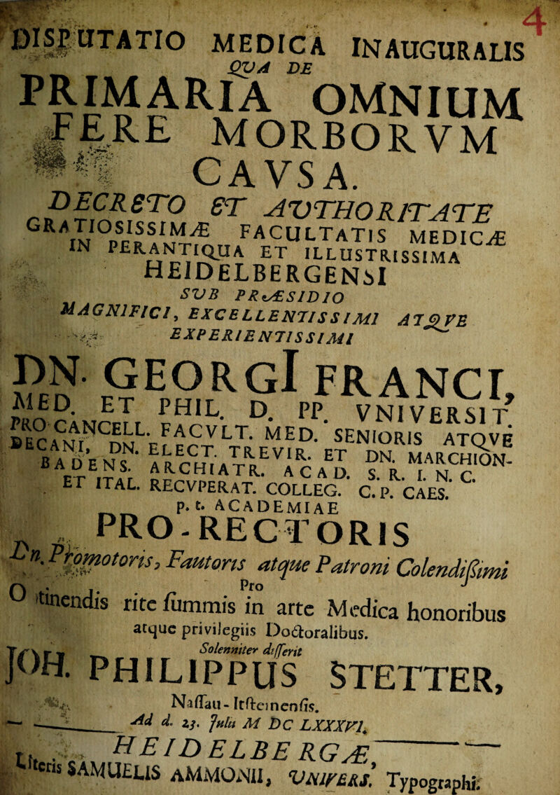 r^!lltITATI0 medica in auguralis^ QVA DE pRIMARlA OMNIUM ^FERE MORBORVM «ff CAVSA. DzCRSTO ST AVTHOR/TATE ^^A^iosissim^e facultatis medicat IN FElmma ETILLUSTMSS.MA HEIDELBERGENsI SVB PRAESIDIO MAGNIFICI, excellentissimi AT3 ve •.EXPERIENTISSIMI pN GEORGl FRANCI MED. ET PHIL. D. PP V NI VERSIT* BECi?mNCDNLEL^ED* SENIORls ATQVB 5tEcc„VAEvft/J fi . Er ITAL RECVPERAT. colleg. c.p. caes.’ C p. t. ACADEMIAE .PRO-RECTORIS n' Fautoris atque Patroni ColendiSimi Q . - Pro J »tmcndis rite luminis in arte Medica honoribus atque privilegiis Dodtoralibus. Tf\ r v Solenniter differti JOH. PHILIPPUS STETTER, Naffau-Itftcinen/is. M d, zj. fulti M Dc LXXXri. >V f [. .;c> HEID ELBE RGsE . cns SAMUEUS aMMONII, VNIVEU. Typographi.