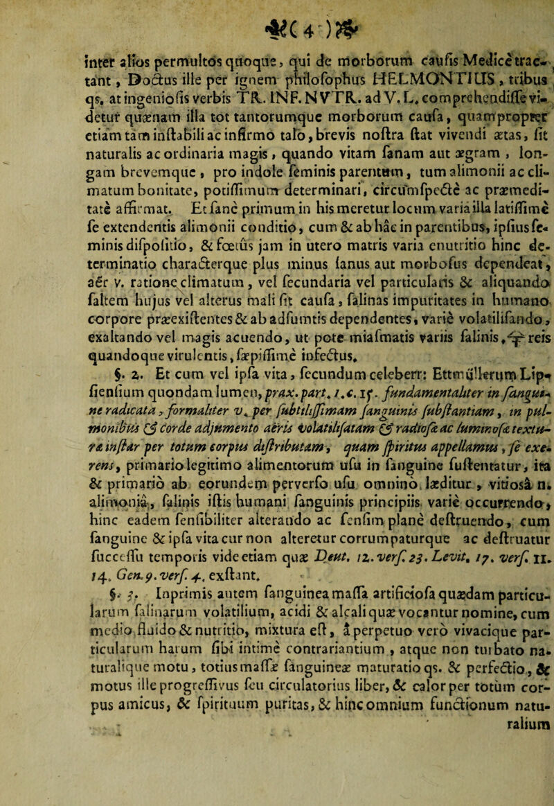 inter alios permultos quoque, qui de morborum caufis Medicetrac- s tant, Dodus ille per ignem phijofophirs HELMONTIITS, tribus qs. at ingeniolis verbis TR. INF.NVTR. ad V.L*comprehendifle vi¬ detur qusenam illa tot tantorumque morborum caufa, quampropter etiam tam inflabili ac infirmo talo, brevis no/lra ftat vivendi aetas, lit naturalis ac ordinaria magis , quando vitam fanam aut aegram , lon¬ gam brevemque , pro indole feminis parentum, tum alimonii ac cli¬ matum bonitate, potiffimumdeterminari, circumfpe&c ac praemedi¬ tate affirmat. Ecfanc primum in his meretur locum varia illa latiffime fe extendentis alimonii conditio, cum & ab hac in parentibus, ipfius fe¬ minis difpolitio, & foetus jam in utero matris varia enutritio hinc de¬ terminatio characterque plus minus (anus aut morbofus dependeat, aer v. mioneclimatum, vel fecundaria vel particularis & aliquando faltem hujus vel alterus mali fit caufa, falinas impuritates in humano corpore prseexiftentes St ab adfumtis dependentes, varie volatilifando» exaltando vel magis acuendo, ut pote mialmatis variis falinisreis quandoque virulentis, faepiffime infectus* §. z. Et cum vel ipfa vita, fecundumceleberr: EttmuUmin^Lip- fienfium quondam lumen,prax.part. i.t. if. fundamentaliter in fangut* ne radicata, formaltter v^per fubtthjfimam j'anguinis fubJiant tam, in pul¬ monibus corde adjumento aeris Volatilifatam & radtofi ac lummofa textu¬ ra mjlar per totum eorpm dtflrtbutam, quam Jp tritus appellamus ,fe exe- rensy primario legitimo alimentorum ufu in fanguine fuftentatur, ita St ali hii fanguine &ipfa vita cur non alteretur corrumpaturque ac delimatur fucct ffii temporis vide etiam quas Dent. iz. verf 23. Levit, i?% verf n. 74, Gcfcp.verf 4, exflant* §. 3. Inprimis autem fanguinea maffit artifieiofa quajdam particu¬ larum falinarum volatilium, acidi & alcali quae vocantur nomine, cum medio fluido & nutritio, mixtura efl, a perpetuo vero vivacique par¬ ticularum hatum fibi intime contrariantium , atque non tuibato na- turalique motu, totiusmaffe fanguineae maturatioqs. St perfedtio,& motus ilieprogreffivus feu circulatorius liber, & calor per totum cor¬ pus amicus, & fpirituum puritas, & hinc omnium functionum natu- ,ralium primano ab eorundem perverfo ufu omnino laeditur , vitiosi n* iBonid, falinis iflis humani /anguinis principiis varie occurrenda* ac eadem fenfibiliter alterando ac fcnfim plane definiendo, cum