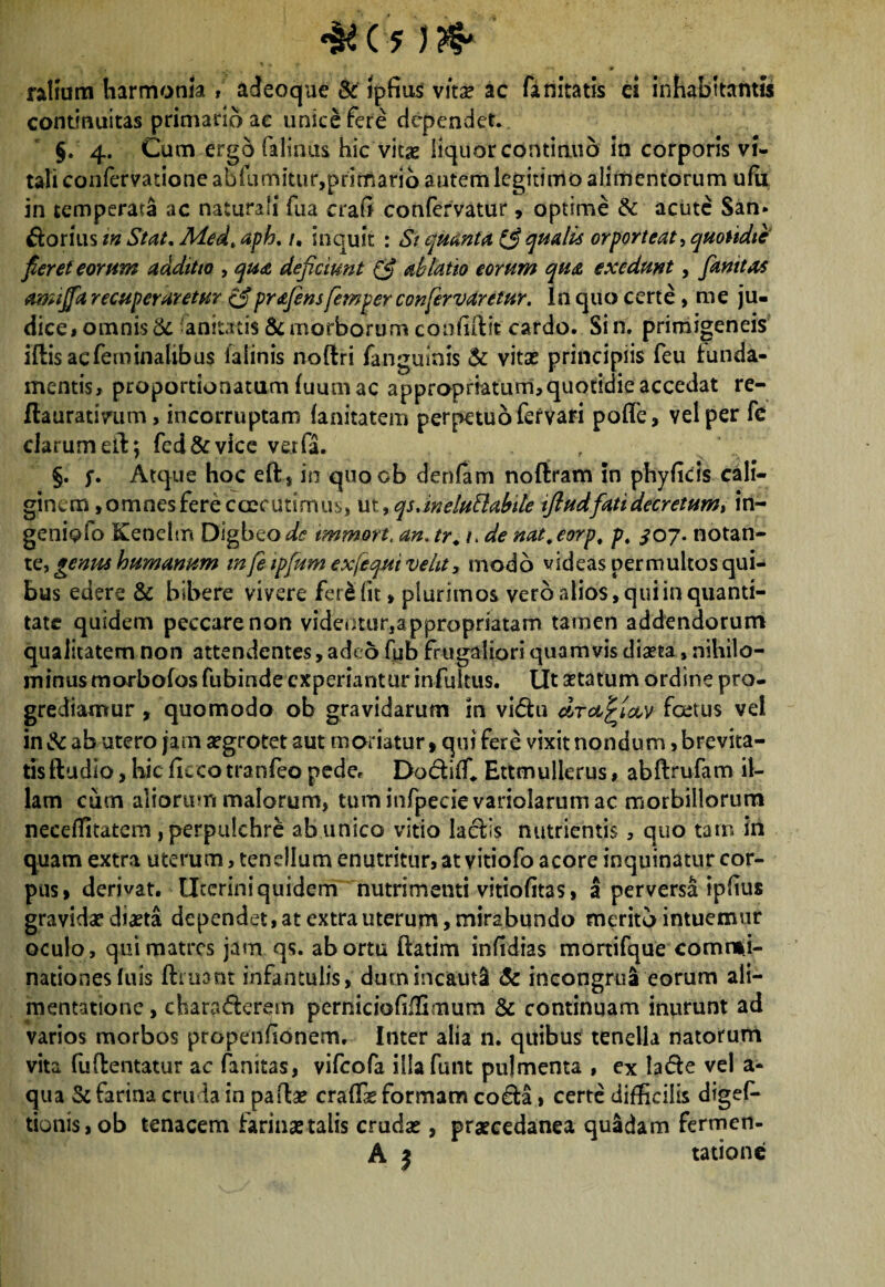 ratium harmonia » adeoque & ipfius vitae ac (initatis ei inhabitantis continuitas primario ac unice fere dependet. §. 4. Cum ergo falinus hic vitas liquor continuo in corporis vi¬ tali confervatione abfumitur,primario autem legitimo alimentorum ufii in temperata ac naturali fua crafi confervatur, optime &: acute San. Dorius m Stat, Medt aph. /. inquit : St quanta fi qualis orporteat, quotidie fieret eorum additio , qua deficiunt (fi ablatio eorum qua exedunt, fanttas amijfa recuperaretur fiprafens femper confervaretur. In quo certe , me ju¬ dice, omnis 3c anitatis & morborum confidit cardo. Si n. primigeneis iftis ac feminalibus falinis noftri fanguinis & vitas principiis feu lunda- mentis, proportionatum (uumac appropriatum,quotidie accedat re- flauratintm, incorruptam (anitatem perpetuo fer vari pofie, vel per fc clarum ed; fed&vice verfa. §. y. Atque hoc eft, m quoob denfam noftram in phyficis cali¬ ginem , omnes fere caecutimus, ut »qs,ineluBabtle tftudfati decretum» in- geniofo Kenelm Digbeo^ tmmort. an. tr. 1. de nat.eorp, p. ^07. notan¬ te, genus humanum m fe ipfum exfequi velit, modo videas permultos qui¬ bus edere & bibere vivere fere fit> plurimos vero alios, qui in quanti¬ tate quidem peccare non videiJtur,appropriatam tamen addendorum qualitatem non attendentes, adeo fub frugaliori quamvis diaeta, nihilo¬ minus morbofos fubinde experiantur infultus. Ut astatum ordine pro¬ grediamur , quomodo ob gravidarum m vi&u cLrafyoov foetus vel in & ab utero jam aegrotet aut moriatur»qui fere vixit nondum,brevita¬ tis ftudio, hic ficcotranfeo peder Do&iffi. Ettmulierus, abdrufam il¬ lam cum aliorum malorum, tum infpecievariolarum ac morbillorum neceffitatcm, perpulchre ab unico vitio laciis nutrientis, quo tam in quam extra uterum, tenellum enutritur, at vitiofo acore inquinatur cor¬ pus» derivat. Uterini quidem nutrimenti vitiofitas, a perversa ipfius gravidae diaeta dependet, at extra uterum, mirabundo merito intuemur oculo, qui matres jam qs. abortu ftatim infidias mortifque commi¬ nationes luis (fruant infantulis, dum incauti & incongrua eorum ali- mentatione, chara&erem perniciofiffimum & continuam inurunt ad varios morbos propenfionem. Inter alia n. quibus tenella natorum vita fuflentatur ac fanitas, vifeofa illa funt pulmenta , ex lade vel a- qua Sc farina cruda in paflae craffie formam co&a, certe difficilis digefi- tionis,ob tenacem farinae talis crudae , praecedanea quadam fermen- A | tatione