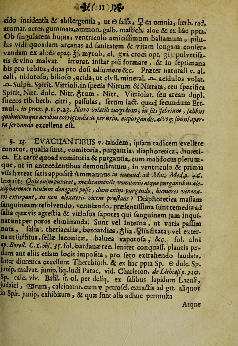 aromat. acres» gummataiammon. galb. mafbeh. aloe Sc ex hac ppta.' Ob fingularem hujus # ventriculo amiciSimum balfamum , pilu¬ las vidi-quosdam arcanas adfanitatem Sc vitam longam confer- vandam ex aloes epat.^j. myrob« el, gvj. croci opt. gij. pulverifa- tis &vino malvat. irrorat, inftar pifi formare , Sc ia feptimana bis pro lubitu 9 duas pro dofi adfumere&c. Praeter naturali v. al» cali, nidorofo, biliofb , acida, ut clyfl. mineral, acidulos volat. Sulph. Spirit. Vitriolijin fpecie Nitrum $£ Nitrata, ceu fpecifica Spirit# Nitr. dulc. Nitr. Jtum , Nitr. Vitrioiat. feu arcan dupl. fuccos rib» berb. citri, pallulas* ferum la&. quod fecundum Ett- xnub. in prax,p.i.p,z$. Nitro volatili turgidum, infiti febrium ,/ahbus qmbuscunque acribus corrigendis ac per urin. expurgandis, alvoq; fimulaper¬ ta fervanda excellens eft. $• iy. EVACUANTIBUS v. tandem, ipfam radicem evellere conatur, qualia funt, vomitoria,purgantia» diaphoretica, diureti¬ ca. Et certe quoad vomitoria & purgantia, cum mali focus plerum - que, ut in antecedentibus demondratum, in ventriculo & primis yiishatreat fatisappo/ite Ammanmis m manud. ad Mm. Med.p. ipquit: Quisemmputaret * medicamentis vomitoriis atque purgantibus ale- xipbarmact titulum denegari poffe, dum emm purgando, humores venena¬ tos extirpant, an non akxiterii vicem prafiant > Diaphoretica maffam fenguineam refolvendo, ventilando, prsfentiffima funt remedia ad faha quaevis agredia Sc vidofas fapores qui fanguinem jam inqui¬ narunt per por os eliminanda. Sunt vel interna, ut varia pa/llm nota, falia , theriacalu, bezoardica, Jlia,gliafixata; vel exter- nautfuffitus, felix laconica?, balnea vaporofe, Scc¥ fol. alni ap.Borell, C.i. obfl qf, fol.bardanar rcc» leniter conqualf. plantis pe¬ dum aut aliis etiam locis impokta , pro fero extrahendo laudata. Inter diuretica excellunt Therebii)th. & ex hac ppta Sp. © dulc. Sp. junip, malvat. junip.liq.ludi Farac. vid. Charlcton. deLithta(ip,2$o¥ Sp. cafc. viv. BaftJ. it. oh per deliq, ex falibus lapidum Lazuli, [udaici, SSrum, calciaator. cum v petrofel. extra&is ad gtt. aliquot In Spir. junip. exhibitum, Sc qux funt alia adhuc permulta