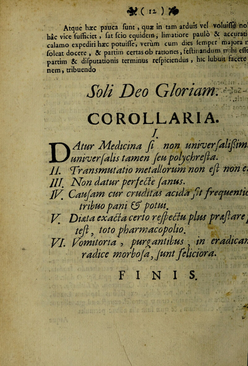 *§£ ( lZ ) & V*V Atque haec pauca funt , quae in tam arduis vel volui® no bac vice fufficiet > Tat fcio equidem i limatiore paulo & accurati calamo expediri haec potuifle, verum cum dies femper majora r (oleat docere , & partim certas ob rationes ,feftinandum mihi e(Fe partim & difputationis terminus refpiciendus , hic lubuit facere nem* tribuendo v ^- -, * • COROLLARIA. ' /. . . D/4/^r Medicina fi non unruerfalifim, univerfalis tamen jeu polychrejla. 11 ‘Tr,ans mutat io metallorum non ejl non e, 11I Non datur perfetfe Janus. IV' Caujam cur cruditas acula ft frequentk tribuo pani (V potui' V, Dtita exaBa certo rejJeBu plm prafiarei teji, toto pharmacopoliO' radice morboja, junt feliciora. FINIS. \ P; Soli Deo Gloriam:i