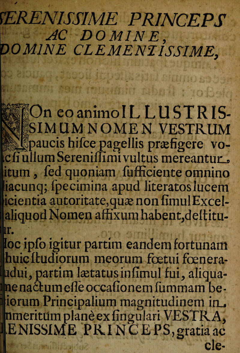SERENISSIME PRINCEPS i_ AC DO MINE, DO MINE CL E ME Nil SSI ME, o On eoanimoIL LUSTRIS- SIMXUvjNG-MEN vestrum paucis hifce pagellis prsefigere vo- cfi ullumSerenimmivuItus mereantur_» itum, fedquoniam fufficiente omnino lacunq; fpecimina apud literatoslucem icientia autoritate,quse non fimulExcel- r. - ' ' Eoc ipfo igitur partim eandem fortunam Ihuielfcudiomm meorum foetui foenera- 9 ■■ v V idui, partim Statusinfimul fui, aliqua- ena£tum efle occafionem fummam be- 10mm Principalium magnitudinern in_, meritum plan£ ex fingulari VESTR ENISSIME PKINfcEPS,gratiaac cle-