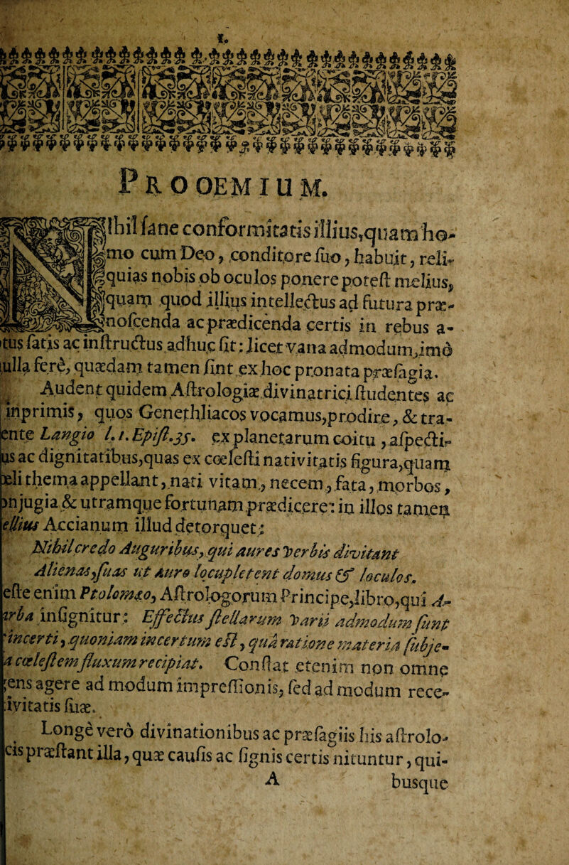 to P B- 0 OE M IU M. foil fane conforrnkatis illius»cjnam W tno cum Deo 7 condi to re fiio} habuit 3 relir gquias nobis ob oculos ponerepoteft melius, ^qiiam quod illius intelledtus ad future pra> _^Q°Ccencla acpraedicen4a certis in rebus a- ttis (atis ac inftruftus adhuc fit; licet vana admodum }imd t a iio t. t ^ f !ioc ptonata pradagia. | Audent quidem Aftr ologiardivinatrici. linden tes ac mprimis , quos Genethliacos vocamus?prodire , & tra- ente Langio l. /. Epiffjj. ex planetarum coitu 3 aipefti^ us ac dignitatibusjquas ex coelefti nativitatis figur^quam ^li thema appellaxit 3 nati vitam,3 necetn 3fata 3 morbos, >njugia&utramque fortunjam pr^dicere': in illos tamea eBus Acciait.um illuddetorquet; Nihil ere do Augur Urns,qui rnres Verbis divitant Aliena* ffu as tit Aure Iqcupletent downs & loculos, efte enitn Ptolowso^ All rologoru m Principedibro?quj A** vrba inGgnitur: Effect ns Jle lla ru m Itarii admodumJitnp 'tnctrti, quo warn mcertum eH, qua ration e water in (hbje- a cctlejlemflux urn recipiat. Con fiat etenim non omne [ens agere ad niodum inipre(Iionis? fed ad niodum rece~ ivitatis line, ; Longe verd divinationibus ac prsefagiis his aftrolo- cispi adiant ilia? qu^e caufis ac (ignis certis nituntur 5 qui- A busque