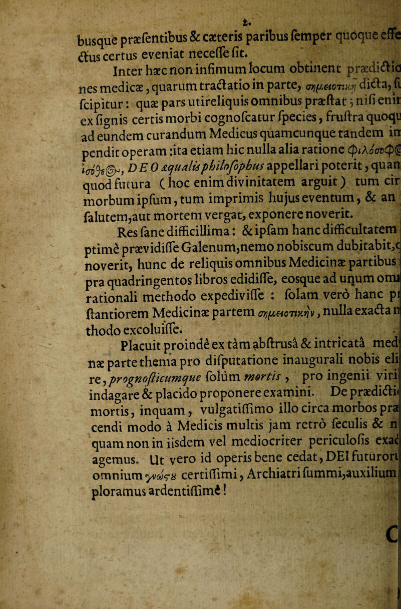 busque prsfentibus & caeteris paribus Temper queque effe (Sus certus eveniat neceffe fit. Inter hsc non infimum locum obtinent prsdidtic nes medics, quarum tradlatio in parte, ar^oto-nur, didta, li feipitur: quae pars utireliquis omnibus prasfiat 5 nifi enir ex fignis certis morbi cognofcatur fpecies, fruftra quoqi ad eundem curandum Medicus quameunque tandem in pendit operam :ita etiam hie nulla alia ratione <ptAo'os(p§ «<7b'9s@-> de0squalls philnfophusappellaripoterit,quan quodfutura (hoc enimdivinitatem arguit) turn cir morbumipfum,tum imprimis hujuseventum, & an falutem,aut mortem vergat, exponere noverit. Res fane difficillima: & ipfam hanc difficultatetn ptime prsvidifleGalenum,nemo nobiscum dubitabit.c noverit, hunc de reliquis omnibus Medicinae partibus pra quadringentos libros edidifie, eosque ad unurn onu rationali methodo expedivifie : folam vero hanc pi ftantiorem Medicins partem , nulla exadtan thodo excoluifie. Placuit proinde ex tam abftrusa & intricate medi ns parte therna pro difputatione inaugurali nobis eli re, prognoflkumque folum mortis , pro ingenii viri indagare & placido proponere examini. De prsdiftii mortis, inquam, vulgatiffimo illo circa morbos pra cendi modo si Medicis multis jam retro ieculis 8c n quam non in iisdem vel mediocriter periculofis exad agemus. Ut vero id operis bene cedat, DEI futurori omnium y/aVs certiflimi, Archiatrifummi,auxilium ploramus ardentiffimd!