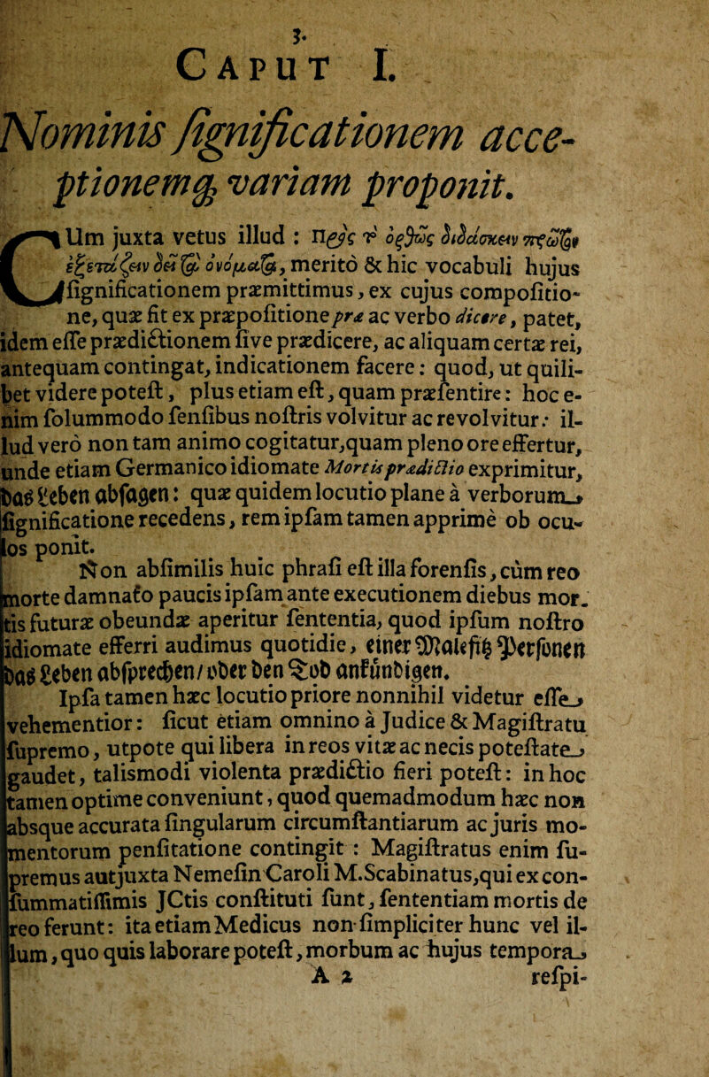 3* f:V Caput I. Nominis fignificationem acce- ptionem§ variant proponit. CUtn juxta vetus illud : n^V r offis SiSacnc&v s^siu^&iv $ ovopctfe, merito 6c hie vocabuli hujus fignificationem praemittimus, ex cujus compofitio* ne, quae fit ex praepofitionepr* ac verbo dic$re, patet, idem effe praediftionem five praedicere, ac aliquam certae rei, antequam contingat, indicationem facere: quod, ut quili- betvidere poteft, plusetiameft,quam praefentire: hoce- nim folummodo fenfibus noftris volvitur ac revolvitur: il- lud vero nontam animqcogitatur,quamplenooreeffertur, unde etiam Germanicoidiomate Mortis pr^di Elio exprimitur, fcaS £eben abfagen: quae quidem locutio plane a verborum_* fignificationerecedens, rem ip fam tamen apprime ob ocu- os ponit. l$on abfimilis huic phrafi eft ilia forenfis, cum reo morte damnafo paucisipfamante executionem diebus mor. tis futurae obeundae aperitur fententia, quod ipfum noftro idiomate efferri audimus quotidie, einer^alcft^erfonen £eben abfprec&en/ ebet ben $:ob anfunbigett* Ipfa tamen hate locutio priore nonnihil videtur efie^ vehementior: ficut etiam omnino a Judice 8c Magiftratu fupremo, utpote qui libera in reos vitaeacnecispoteftate^ gaudet, talismodi violenta praediftio fieri poteft: in hoc tamen optime conveniunt, quod quemadmodum haec non absque accurata fingularum circumftantiarum ac juris mo- mentorum penfitatione contingit : Magiftratus enim fu- premus autjuxta NemefinCaroli M.Scabinatus,qui excon- fummatiflimis JCtis conftituti funt, fententiam mortis de reoferunt: ita etiam Medicus non-fimpliciter hunc vel il¬ ium , quo quis laborare poteft, morbum ac hujus temporal A % refpi-