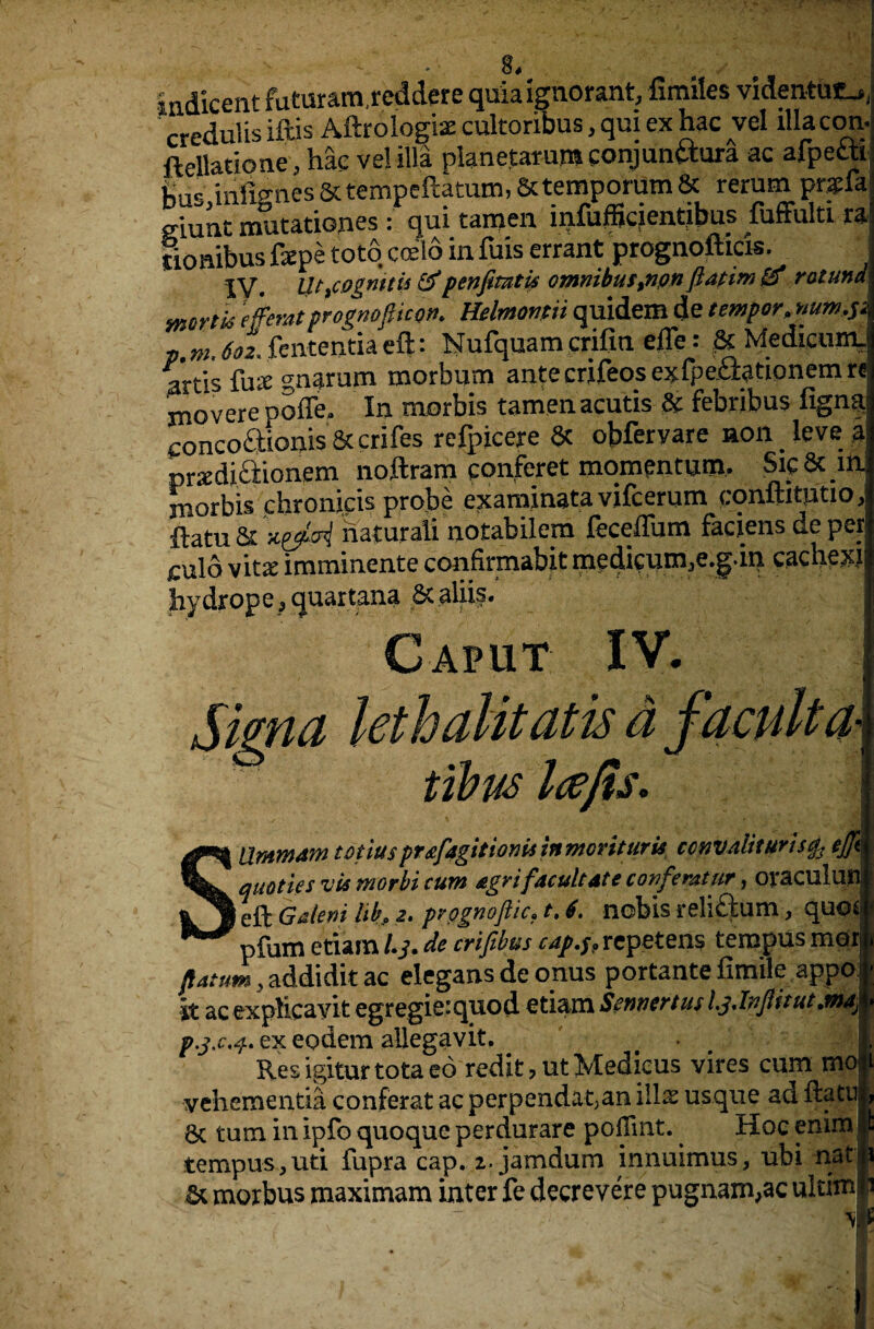 indicent futuram.reddere quia ignorant, fimiles videntuf^, credulis iftis Aftrologise cultoribus, qui ex hac vel ilia con.- fteliatione, hac vel ilia pianetarum conjunftura ac afpefitl t,is inlfenes Sctempeftatum, Sctemporiim & rerum pnsia giuat mutationes: qui tamen infufficientibus fuffulti ra! lionibus fepe toto ccelo in fuis errant prognofticis. IV. UtfCOgnttis &penfitntis omnibus,npn ftdtiw £3* rotund wort is efferat promofticon. Helmontii quidem de temper, num,$i Zm do!, ftnfetmaeft: Nufquam crifin efle r & Medkum. artis fine gnarum morbum antecrifeosexfpc&ationemrc jnovere poffe. In xnorbis tamenacutis 3c febiibus iigna concoftionis & crifes rdpicere 8c obfervare non leve a prsdicrionem noftram conferet momentum. Sic 8c in morbis chronicis probe examinatavifcerum conftitutio, ftatu 8c x&vi natural! notabilem feceffiim faciens de pep culd vit* imminente confirmabit medicum,e.g.in cachexj hydrope, quartana & aliis. Caput IV. j Sima leth alit at is afacult a\ tibus Itfjis. j SUmmam tonusprafagitionti in moviturU ccnvaliturisfo ejjl quo ties vis morbi cum agrifacult Ate confemtur, oraculunj eft Galeni lib, 2. pvognoftic* t, 4, nobis reli&um, quoc pfum etiarn L3. de crifibus cap.$? repetens tempus morj flatum3 addidit ac elegans de onus portante fimile appo j it acexplicayit egregie*quod etiam Sennertus l.jJvflitut.ma) ex eodem allegavit. Res igitur tota eo redit , ut Medieus vires cum mo vehementia conferat ac perpendat;an illx usque ad ftatu 6c turn in ipfo quoquc perdurare poiTmt. Hoc enim tempus,uti fupra cap.2,. jamdum innuimus, ubi nati & morbus maximam inter fe decrevere pugnam,ac ultm# ■ 1 ■ i