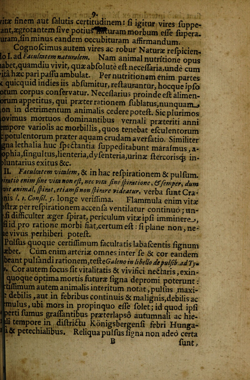 / • - 9* ■ r • ; ' ntx finem aut falutis certitudinem t ft igkm vires fuppe- ant,aegrotantem five potiuSflRurammorbum efle fiipera- uram,fin minus eandem occubituram affirmandum. Cognofcimus autem vires ac robur Nature refpicien- lol.ad FAculmtemnaturalem. Nam animal nutritione opus i?bet,quamdiu vivit, qu*abfolute eft neceflariamnde cum atahasc pari paflii ambulat. Pernutritionemenim partes X quicquid indies 11s abfumitur, reftautantur, hocque info atum corpus confervatur. Neceflarius proinde eft alimen- orum appetitus, qui prater rationem fublatus,nunquanL> 9*\ ^ detrimentum animalis cederepoteft. Sicplurimos pvimus mqrtuos dominantibus vernali praeteriti anni ?mpore vanolis ac morbillis, quos tenebat elculentorum :potuIentorum prater aquam crudam averfatio. Similiter gna lethalia hue fpscrantia fuppeditabunt marafmus,a- ophia,fingultus,lienteria,dyfenteria,urina£ ftercoriscfo in- jluntarius exitus See. II. Faculmtem vimlem, Sc in hac refpirationem Sc pulfum. imtio enimfine vim non eft, nee vim ftneftiratione, (ffemper, dum I™* animal, fpirat ,etiamfinon ffcirare videatur, verba flint Cra* s /. i. Confil. j, longe veriflima. Flammula enim vit& ras per refpirationem accenfa ventilatur continue; un- difficulter xger fpirat, periculum vitaeipfi imrninere_>* d pro ratione morbi fiat,certum eft: ft plane non,ne- vivus perhiberi poteft. alfus quoque certiflimum facultatis labafeentis fignuni )et. Cum cnim arterial omnes inter fe Sc cor eandem ant pullandi rationem,tefteGW^ in Ubello depulftb.adTy. Cor autem focus fit vitalitatis Sc vivifici ne&aris exin - Moque optima mortis future figna depromi poterunt : flimum autem animalis interitum- notat, pulfus maxi- iebilis,aut in febribuscontinuisScmalignis^debilisac lulus, ubi mors in propinquo efle folet; id quod ipfi jrti fumus graflantibus praterlapso autumnali achie- tempore in diftri&u Konigsbergenfi febri Hunga- 5c petechialibus, Reliqua pulfus figna non adeo certa B funt.