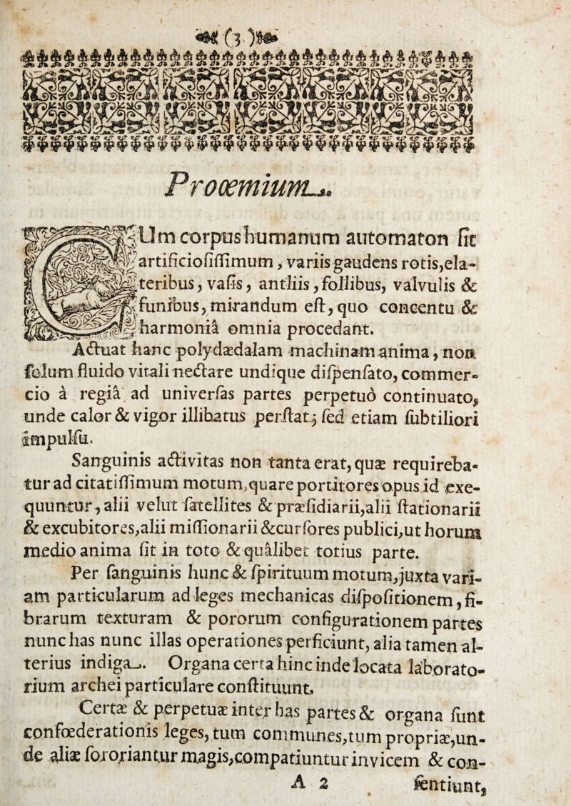 «•< C O$®» Prooemium-*» BU m corpus humamim automaton fTc artificiofiffimum, variis gaudens rotis,ela- teribus, vafis, antliis, follibus, valvulis & funibus, mirandum eft,quo concentu & harmonia omnia procedant. Adtuat hanc polydasdalam machinam anima, non felum fluido vitali netftare undique difpenfato, commer¬ cio a regia, ad univerfas partes perpetuo continuato, unde calor & vigor illibatus perflat^ fed etiam fabriliori Impulfu. Sanguinis adivit as non tanta erat, quse requireba¬ tur ad citatiflimum motum;quare portitores opus id exe- quuntur, alii velut fatellites & praefidiarii,alii ftationarii & excubitores,alii miflionarii &curfores publici,ut horum medio anima fit in toto & quilibet totius parte. Per fanguinis hunc & fpirituum motum,juxta vari¬ am particularum ad leges mechanicas difpofitionem,fi- brarum texturam & pororum configurationem partes nunc has nunc illas operationes perficiunt, alia tamen al¬ terius indiga-.. Organa cena hinc inde locata laborato- rium archei particulare conftituunt. Cert£ & perpetuas inter has partes & organa fant confoederationis leges, tum conimunes,tum propris,un¬ de alia: foro.riantur magis,compatiuntur invicem &con- A' 2 fentiunt,