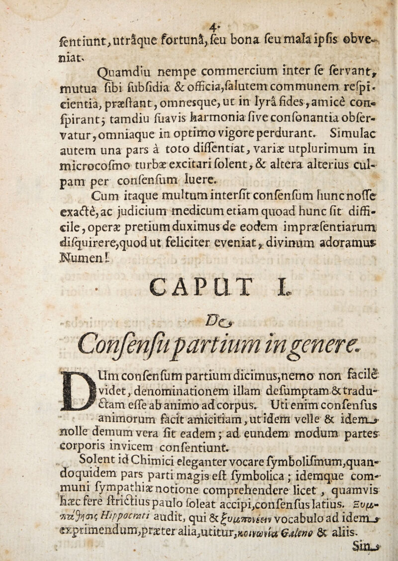 4* fentitmt,utrique fortuni,feu bona feumalaipfis obve¬ niat. Quatridui nempe commercium inter fe fervant, mutua fibi fubfidia & officia,falutem communem refpi. cientia, praedant, omnesque, ut in lyra fides,amice con- fpirantj tamdiu fuavis harmonia fiveconfonantia obfer- vatur j omniaque in optimo vigore perdurant. Simulae autem una pars a toto diflentiat, variae utplurimum in microcofino turbae excitari foIent,& altera alterius cul¬ pam per confenfum luere. Cum itaque multum interfit confenium fiuncnofte exadtb, ac judicium medicum etiam quoad hunc fit diffi¬ cile, operae pretium duximus de eodem impraefentiarum difquirere,quod ut feliciter eveniat, divinum adoramus Numen i DUm confenfum partium dicimus,nemo non facili videt, denominationem illam defumptamSctradu- £tam effe ab animo ad corpus. Uti enim confenfus animorum facit amicitiam,utidera velle & idem_»- nolle demum vera fit eadem; ad. eundem modum partes- corporis invicem confentiunt. Solent id Chimici eleganter vocare fymbolifinum,quan¬ doquidem pars parti magis eft fymbolica; ideraqiie com-- muni fympathiae notione comprehendere licet, quamvis h.xc fere fmblius paulo foleat accipi,confenfus latius. Svft- •7itz%<nQ Hippocrati audit, qui &. %u(£7mem vocabulo ad idem_> <5rprimendum,pr^ter aliajUtitur^oiyarli* Galeno & aliis.
