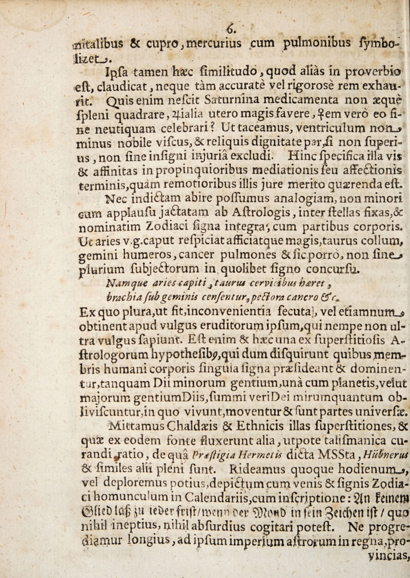 aiitalibus & cupro, mercurius cum pulmonibus lymbo- liz.et_5. Ipfa tamen'haec fimilitudo, quod alias in proverbio eft, claudicat, neque tam accurate vel rigorose rem exhau¬ rit. Quis enim nefeit Saturnina medicamenta non seque fpleni quadrare, pialia utero magis favere, |em vero eo fi-' ne neutiquam celebrari? Ut taceamus, ventriculum non_» minus nobile vifcus, & reliquis dignitate par,li non fuperi- us, non fine infigni injuria excludi. Hinc Ipecifica illa vis & affinitas in propinquioribus mediationis feu affe£iionis terminis,quam remotioribus illis jure merito quaerenda eft. Nec indi&am abire poffumus analogiam, non minori eum applaufu jaftatam ab Aftrologis, inter ftellas fixas,& nominatim Zodiaci ligna integra', cum partibus corporis. Ut aries v.g.caput refpiciat afficiatque magis,taurus collum,, gemini humeros,cancer pulmones 8dicporro,non fine-* plurium fubje£lorurn in. quolibet ligno concutrfu. Namque aries capiti4 taurus cervicibus h&r et 3 brachiafub geminis cenfentur3pe Ei ora cancro & r* Ex quo plura,ut fit,inconvenientia fecutaj, vel efiamnum_s obtinent apud vulgus eruditorum ipfum,qui nempe non ul¬ tra vulgus fapiunt. Eft enim & haec una ex fuperftitiolis A- ftrologorum hypothefib^,qui dum difquirunt quibus mem¬ bris humani corporis linguia ligna pr£lideant& dominen- tur.tanquam Dii minorum gentium,una cum planetis,veiut majorum gentiumDiis,fummi veri Dei mirumquantum ob- livilcunturfin quo vi vunt,moventur & funt partes univerfic. Mittamus Chaldatis & Ethnicis illas fuperftitiones, 8c qux ex eodem fonte fluxerunt alia,utpote taiifmanica cu¬ randi/atio, de qua Profligta Hermetis di ita MSSta, Hiiitnerui & fimiles alii pleni funt. Rideamus quoque hodienum-», vel deploremus potius,depi£tum cum venis & lignis Zodia¬ ci homunculum in Calendariis,cum inferiptione: fdnCtt* lcs$ ju ieberftijl/mcnn cec in fetn 3dcf)en ifl / quo nihil ineptius, nihil ahfurdius cogitari poteft. Ne progre¬ diamur longius, ad jpfum imperium aftrofum in regna,pro- , vincias,