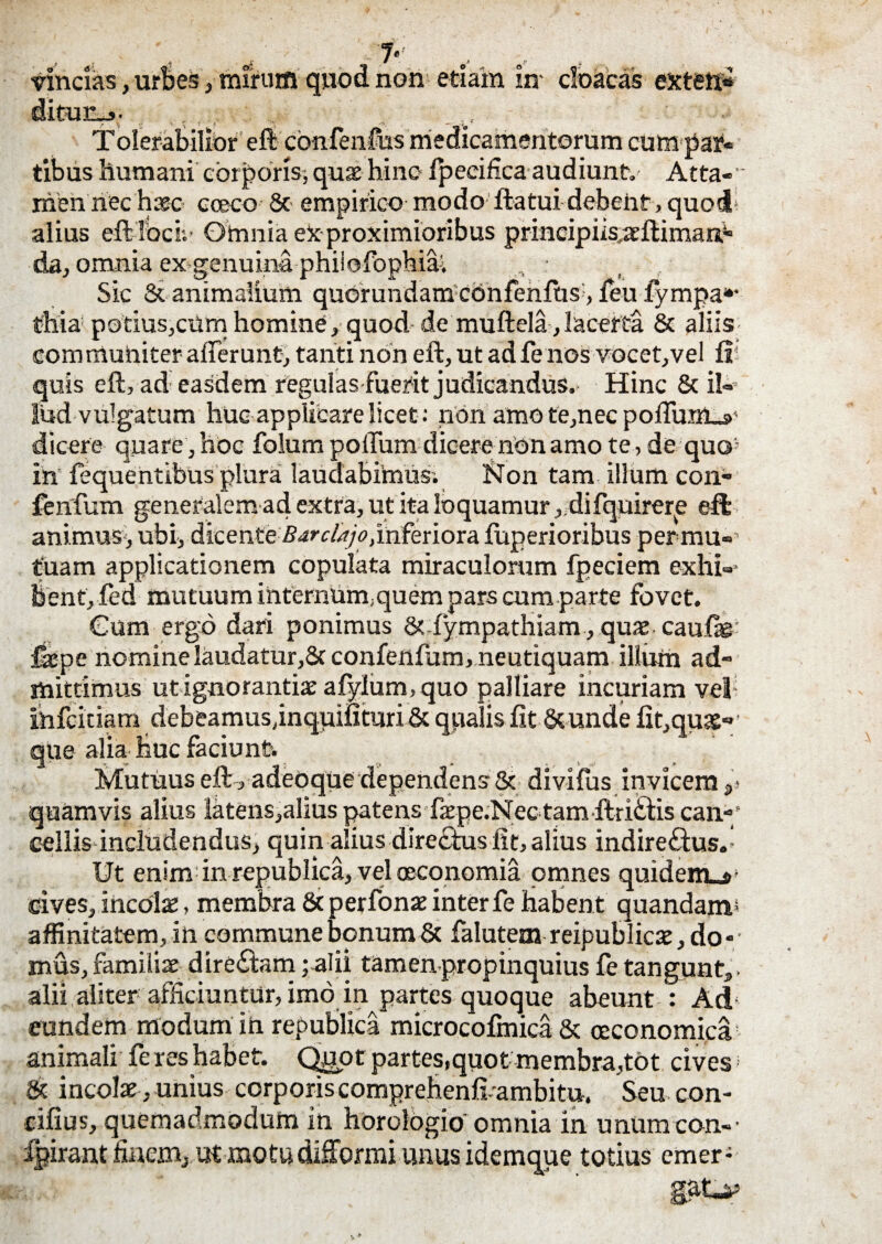 T vincias, urbes, mirum qwod non etiam in- cloacas exteti* Tolerabilior eft confenfus medicamentorum cum par¬ tibus humani corporis-,quae hinc Ipecifica audiunt. Atta-' men nec haec- cceco 8c> empirico modo ibatui debent, quod; alius eft ibcii- Omnia ex proximioribus principikaeftimaa4, da, omnia ex-genuina phiiofophiai Sic & animalium quorundam confenfus, feu lympa*- thia potius,cumhomine, quod de muftela, lacerta & aliis communiter afferunt, tanti non eft, ut ad fe nos vocet,vel ft quis eft, ad easdem regulas fuerit judicandus. Hinc & il¬ lud vulgatum huc applicare licet: non amo te,nec poffunl_s>' dicere quare, hoc folum poffum dicere non amo te, de quo; in fequentibus plura laudabimus; bJon tam illum con- fenfum generalem ad extra, ut ita loquamur , difquirerp eft animus, ubi, dicenteBarclajo, inferiora luperioribus permu- tuam applicationem copulata miraculorum fpeciem exhi-- bent, fed mutuum ihtemum;quem pars cum parte fovet. Cum ergo dari ponimus 8? fympathiam, quae caulae-' &pe nomine laudatur,8cconfenfum,neutiquam illuni ad¬ mittimus ut ignorantia: afyium, quo palliare incuriam vel infernam debeamus,inquifituriSc qualislit &unde fit,qua£«' que alia huc faciunt. Mutuus eft, adeoque dependens & divifus invicem ,* quamvis alius latens,alius patens faepe.Nec tam ftri£tis can-/ cellis includendus, quin alius directus lit, alius indire£tus. Ut enim in republica, vel oeconomia omnes quidem.»- cives, incola, membra & perfonae inter fe habent quandam* affinitatem, in commune bonum & falutem reipublicae, do¬ mus, familiae dire£tam ; alii tamen propinquius fe tangunt,, alii aliter afficiuntur, imo in partes quoque abeunt : Ad eundem modum in republica microcofmica & ceconomica animali fe res habet. Quot partes,quot membra,tot cives; & incolae , unius corporis comprehenff ambitu. Seu con- cifius, quemadmodum in horologio omnia in unum con-- fpirant finem, ut motudifformi unus idemque totius emer-